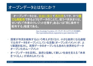 オープンデータとはなにか？
• 国家が市民を統制するという考えが古くなり，小さな政府にな
る過程で公共データをオープンにしている活動（オープンガバ
メント）が，より範囲を拡大し，民間データのオープン化も含
めた世界的なデータオープン化のムーブメント
• オープンデータを活用し，政府と協働して新しい社会を支える
「未来をつくる人」が求められている
2013/8/27 オープンデータ・カフェ@岩手 Vol.1 「オープンデータとはなにか？」 37
オープンデータとは、自由に使えて再利用もでき、
かつ誰でも再配布できるようなデータのことだ。従う
べき決まりは、せいぜい「作者のクレジットを残す」
あるいは「同じ条件で配布する」程度である。
Open Knowledge Foundation, オープンデータハンドブック（日本語訳）
http://opendatahandbook.org/ja/what-is-open-data/index.html
 