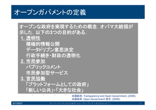オープンガバメントの定義
オープンな政府を実現するための概念．オバマ大統領
が示した．以下の3つの目的がある．
1. 透明性
積極的情報公開
データドリブン意思決定
行政手続き・財政の透明化
2. 市民参加
パブリックコメント
市民参加型サービス
3. 官民協働
「プラットフォームとしての政府」
「新しい公共」・「大きな社会」
米国政府, Transparency and Open Government, (2009).
米国政府, Open Government 指令, (2009).
2013/8/27 6オープンデータ・カフェ@岩手 Vol.1 「オープンデータとはなにか？」
 
