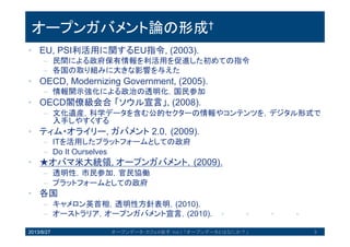 オープンガバメント論の形成†
• EU, PSI利活用に関するEU指令, (2003).
– 民間による政府保有情報を利活用を促進した初めての指令
– 各国の取り組みに大きな影響を与えた
• OECD, Modernizing Government, (2005).
– 情報開示強化による政治の透明化，国民参加
• OECD閣僚級会合「ソウル宣言」, (2008).
– 文化遺産，科学データを含む公的セクターの情報やコンテンツを，デジタル
形式で入手しやすくする
• ティム・オライリー, ガバメント 2.0，(2009).
– ITを活用したプラットフォームとしての政府
– Do It Ourselves
• ★オバマ米大統領, オープンガバメント，(2009).
– 透明性，市民参加，官民協働
– プラットフォームとしての政府
• 各国
– キャメロン英首相，透明性方針表明，(2010).
– オーストラリア，オープンガバメント宣言，(2010).
2013/8/27 9オープンデータ・カフェ@岩手 Vol.1 「オープンデータとはなにか？」
 