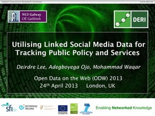 Copyright 2011 Digital Enterprise Research Institute. All rights reserved.
Digital Enterprise Research Institute www.deri.ie
Enabling Networked Knowledge
Utilising Linked Social Media Data for
Tracking Public Policy and Services
Deirdre Lee, Adegboyega Ojo, Mohammad Waqar
Open Data on the Web (ODW) 2013
24th April 2013 London, UK
 