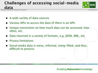 Digital Enterprise Research Institute www.deri.ie
Enabling Networked Knowledge
Challenges of accessing social-media
data
 A wide variety of data sources
 Various APIs to access the data (if there is an API)
 Unique constraints on how much data can be accessed, how often,
etc.
 Data returned in a variety of formats, e.g. JSON, XML, etc.
 Privacy limitations
 Social media data is noisy, informal, slang-filled, and thus, difficult to
process
 