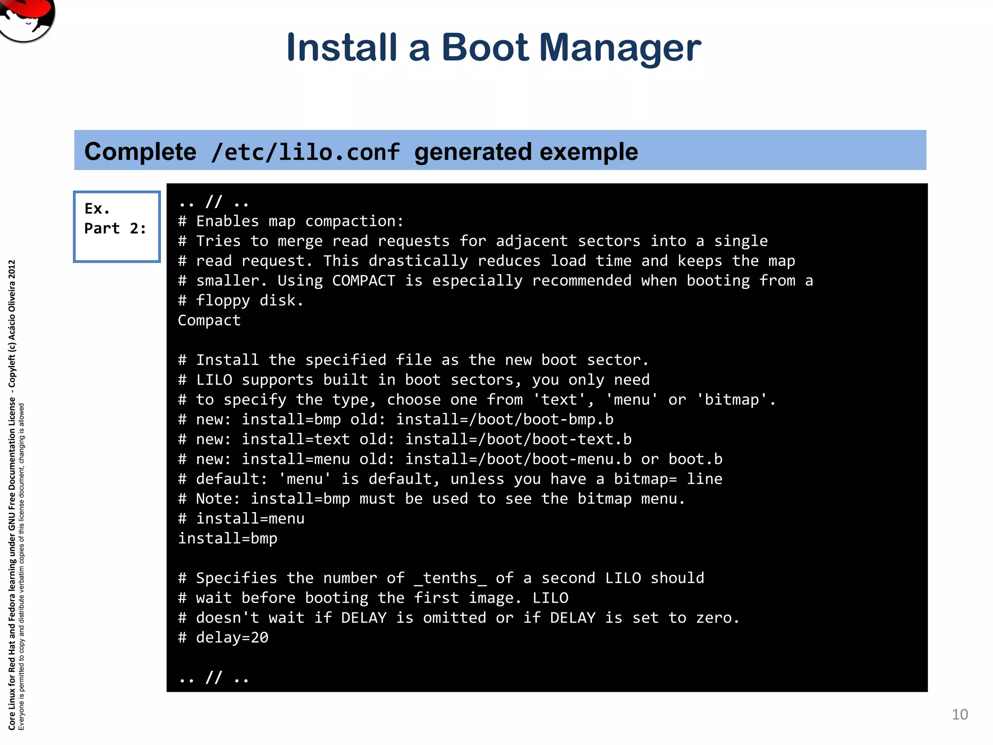 CoreLinuxforRedHatandFedoralearningunderGNUFreeDocumentationLicense-Copyleft(c)AcácioOliveira2012
Everyoneispermittedtocopyanddistributeverbatimcopiesofthislicensedocument,changingisallowed
Install a Boot Manager
Complete /etc/lilo.conf generated exemple
.. // ..
# Enables map compaction:
# Tries to merge read requests for adjacent sectors into a single
# read request. This drastically reduces load time and keeps the map
# smaller. Using COMPACT is especially recommended when booting from a
# floppy disk.
Compact
# Install the specified file as the new boot sector.
# LILO supports built in boot sectors, you only need
# to specify the type, choose one from 'text', 'menu' or 'bitmap'.
# new: install=bmp old: install=/boot/boot-bmp.b
# new: install=text old: install=/boot/boot-text.b
# new: install=menu old: install=/boot/boot-menu.b or boot.b
# default: 'menu' is default, unless you have a bitmap= line
# Note: install=bmp must be used to see the bitmap menu.
# install=menu
install=bmp
# Specifies the number of _tenths_ of a second LILO should
# wait before booting the first image. LILO
# doesn't wait if DELAY is omitted or if DELAY is set to zero.
# delay=20
.. // ..
Ex.
Part 2:
10
 