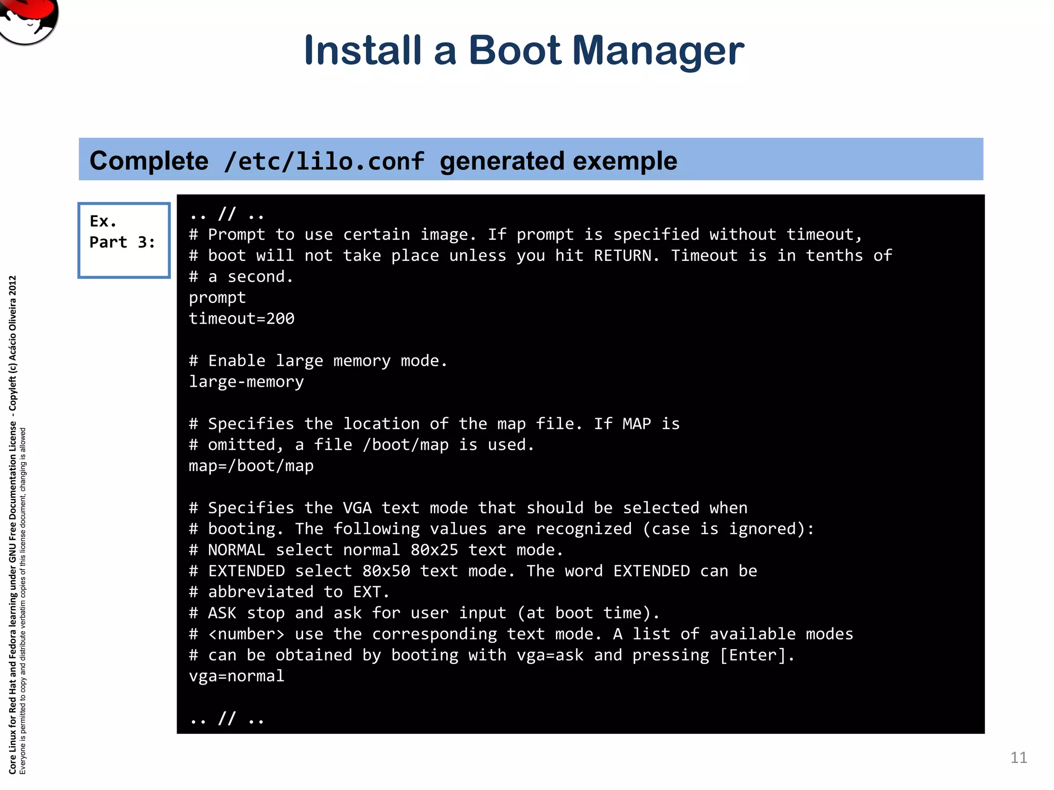 CoreLinuxforRedHatandFedoralearningunderGNUFreeDocumentationLicense-Copyleft(c)AcácioOliveira2012
Everyoneispermittedtocopyanddistributeverbatimcopiesofthislicensedocument,changingisallowed
Install a Boot Manager
Complete /etc/lilo.conf generated exemple
.. // ..
# Prompt to use certain image. If prompt is specified without timeout,
# boot will not take place unless you hit RETURN. Timeout is in tenths of
# a second.
prompt
timeout=200
# Enable large memory mode.
large-memory
# Specifies the location of the map file. If MAP is
# omitted, a file /boot/map is used.
map=/boot/map
# Specifies the VGA text mode that should be selected when
# booting. The following values are recognized (case is ignored):
# NORMAL select normal 80x25 text mode.
# EXTENDED select 80x50 text mode. The word EXTENDED can be
# abbreviated to EXT.
# ASK stop and ask for user input (at boot time).
# <number> use the corresponding text mode. A list of available modes
# can be obtained by booting with vga=ask and pressing [Enter].
vga=normal
.. // ..
Ex.
Part 3:
11
 