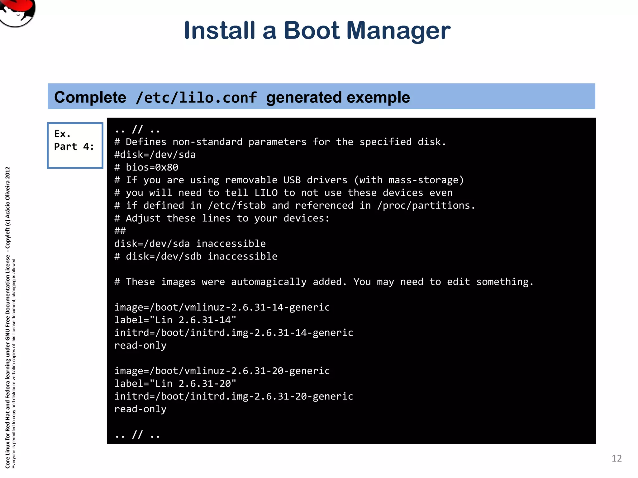 CoreLinuxforRedHatandFedoralearningunderGNUFreeDocumentationLicense-Copyleft(c)AcácioOliveira2012
Everyoneispermittedtocopyanddistributeverbatimcopiesofthislicensedocument,changingisallowed
Install a Boot Manager
Complete /etc/lilo.conf generated exemple
.. // ..
# Defines non-standard parameters for the specified disk.
#disk=/dev/sda
# bios=0x80
# If you are using removable USB drivers (with mass-storage)
# you will need to tell LILO to not use these devices even
# if defined in /etc/fstab and referenced in /proc/partitions.
# Adjust these lines to your devices:
##
disk=/dev/sda inaccessible
# disk=/dev/sdb inaccessible
# These images were automagically added. You may need to edit something.
image=/boot/vmlinuz-2.6.31-14-generic
label="Lin 2.6.31-14"
initrd=/boot/initrd.img-2.6.31-14-generic
read-only
image=/boot/vmlinuz-2.6.31-20-generic
label="Lin 2.6.31-20"
initrd=/boot/initrd.img-2.6.31-20-generic
read-only
.. // ..
Ex.
Part 4:
12
 