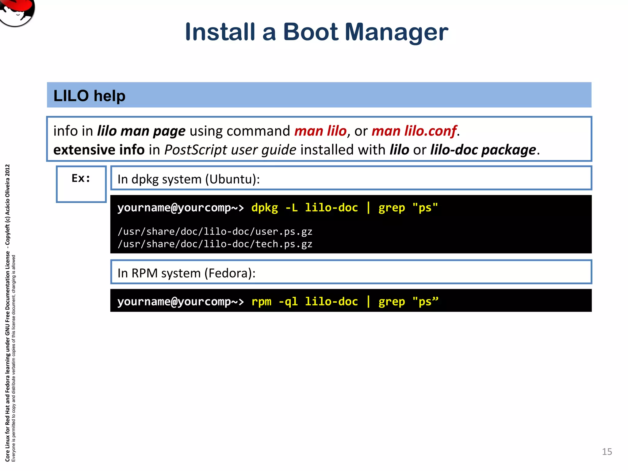 CoreLinuxforRedHatandFedoralearningunderGNUFreeDocumentationLicense-Copyleft(c)AcácioOliveira2012
Everyoneispermittedtocopyanddistributeverbatimcopiesofthislicensedocument,changingisallowed
Install a Boot Manager
info in lilo man page using command man lilo, or man lilo.conf.
extensive info in PostScript user guide installed with lilo or lilo-doc package.
LILO help
15
yourname@yourcomp~> dpkg -L lilo-doc | grep "ps"
/usr/share/doc/lilo-doc/user.ps.gz
/usr/share/doc/lilo-doc/tech.ps.gz
Ex: In dpkg system (Ubuntu):
In RPM system (Fedora):
yourname@yourcomp~> rpm -ql lilo-doc | grep "ps”
 