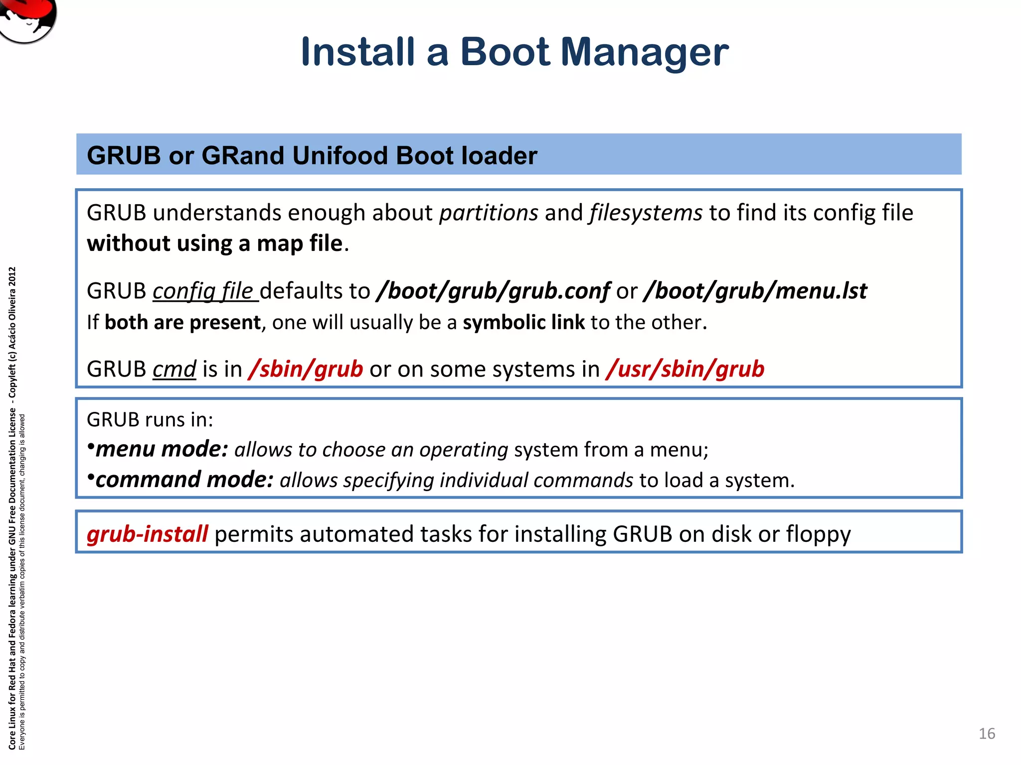CoreLinuxforRedHatandFedoralearningunderGNUFreeDocumentationLicense-Copyleft(c)AcácioOliveira2012
Everyoneispermittedtocopyanddistributeverbatimcopiesofthislicensedocument,changingisallowed
Install a Boot Manager
GRUB understands enough about partitions and filesystems to find its config file
without using a map file.
GRUB config file defaults to /boot/grub/grub.conf or /boot/grub/menu.lst
If both are present, one will usually be a symbolic link to the other.
GRUB cmd is in /sbin/grub or on some systems in /usr/sbin/grub
GRUB or GRand Unifood Boot loader
16
GRUB runs in:
•menu mode: allows to choose an operating system from a menu;
•command mode: allows specifying individual commands to load a system.
grub-install permits automated tasks for installing GRUB on disk or floppy
 