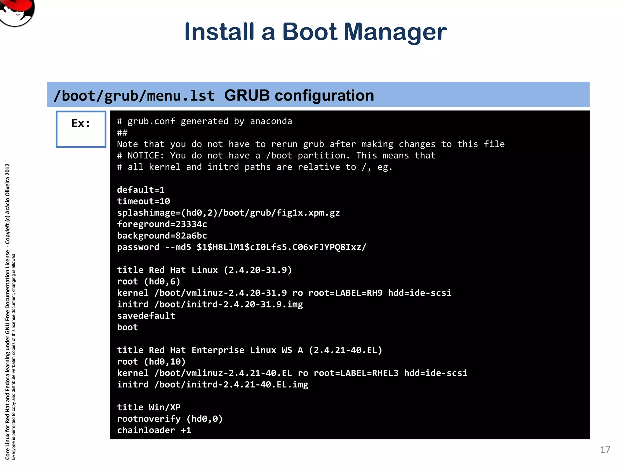 CoreLinuxforRedHatandFedoralearningunderGNUFreeDocumentationLicense-Copyleft(c)AcácioOliveira2012
Everyoneispermittedtocopyanddistributeverbatimcopiesofthislicensedocument,changingisallowed
Install a Boot Manager
/boot/grub/menu.lst GRUB configuration
17
# grub.conf generated by anaconda
##
Note that you do not have to rerun grub after making changes to this file
# NOTICE: You do not have a /boot partition. This means that
# all kernel and initrd paths are relative to /, eg.
default=1
timeout=10
splashimage=(hd0,2)/boot/grub/fig1x.xpm.gz
foreground=23334c
background=82a6bc
password --md5 $1$H8LlM1$cI0Lfs5.C06xFJYPQ8Ixz/
title Red Hat Linux (2.4.20-31.9)
root (hd0,6)
kernel /boot/vmlinuz-2.4.20-31.9 ro root=LABEL=RH9 hdd=ide-scsi
initrd /boot/initrd-2.4.20-31.9.img
savedefault
boot
title Red Hat Enterprise Linux WS A (2.4.21-40.EL)
root (hd0,10)
kernel /boot/vmlinuz-2.4.21-40.EL ro root=LABEL=RHEL3 hdd=ide-scsi
initrd /boot/initrd-2.4.21-40.EL.img
title Win/XP
rootnoverify (hd0,0)
chainloader +1
Ex:
 