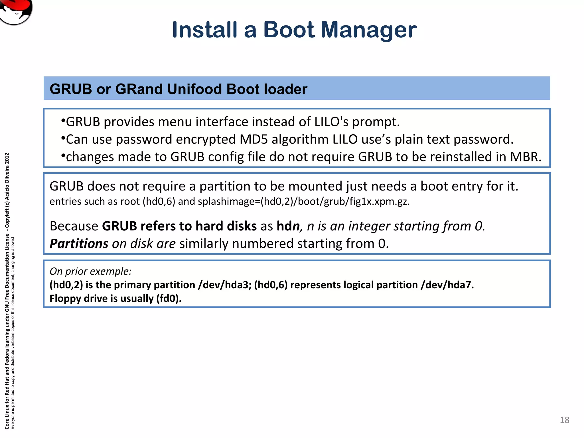 CoreLinuxforRedHatandFedoralearningunderGNUFreeDocumentationLicense-Copyleft(c)AcácioOliveira2012
Everyoneispermittedtocopyanddistributeverbatimcopiesofthislicensedocument,changingisallowed
Install a Boot Manager
•GRUB provides menu interface instead of LILO's prompt.
•Can use password encrypted MD5 algorithm LILO use’s plain text password.
•changes made to GRUB config file do not require GRUB to be reinstalled in MBR.
GRUB or GRand Unifood Boot loader
18
GRUB does not require a partition to be mounted just needs a boot entry for it.
entries such as root (hd0,6) and splashimage=(hd0,2)/boot/grub/fig1x.xpm.gz.
Because GRUB refers to hard disks as hdn, n is an integer starting from 0.
Partitions on disk are similarly numbered starting from 0.
On prior exemple:
(hd0,2) is the primary partition /dev/hda3; (hd0,6) represents logical partition /dev/hda7.
Floppy drive is usually (fd0).
 