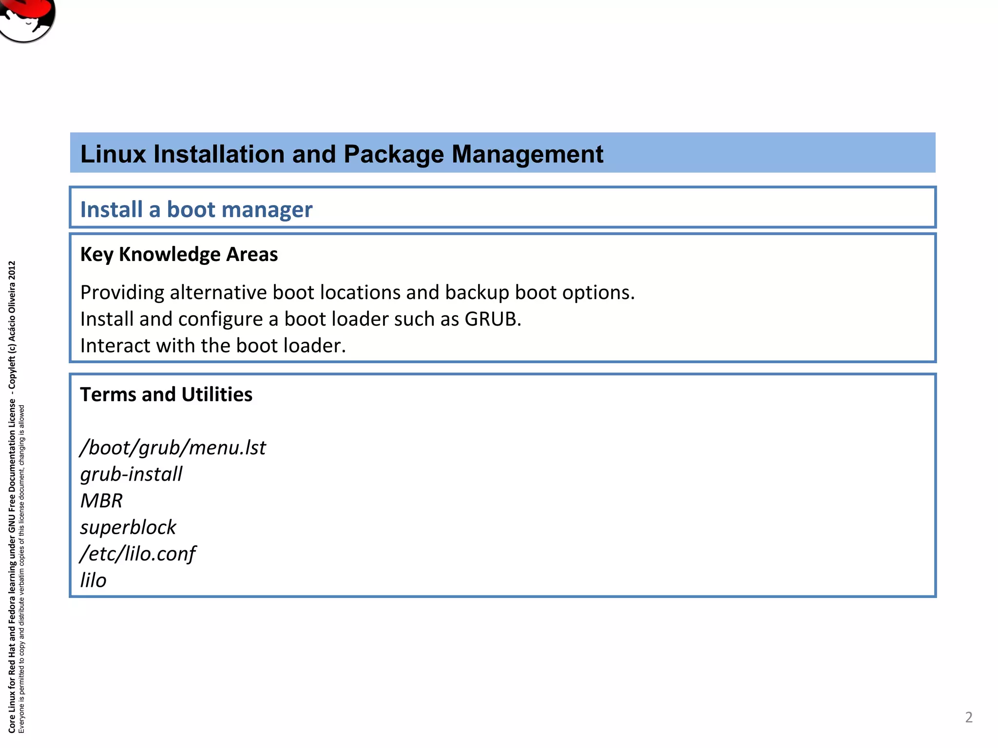 CoreLinuxforRedHatandFedoralearningunderGNUFreeDocumentationLicense-Copyleft(c)AcácioOliveira2012
Everyoneispermittedtocopyanddistributeverbatimcopiesofthislicensedocument,changingisallowed
Key Knowledge Areas
Providing alternative boot locations and backup boot options.
Install and configure a boot loader such as GRUB.
Interact with the boot loader.
Linux Installation and Package Management
Install a boot manager
Terms and Utilities
/boot/grub/menu.lst
grub-install
MBR
superblock
/etc/lilo.conf
lilo
2
 