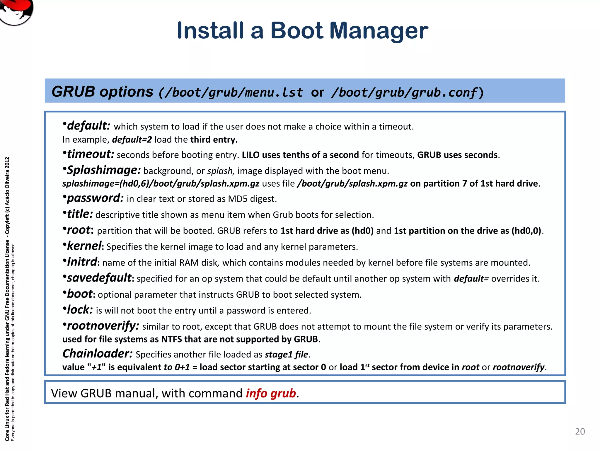 CoreLinuxforRedHatandFedoralearningunderGNUFreeDocumentationLicense-Copyleft(c)AcácioOliveira2012
Everyoneispermittedtocopyanddistributeverbatimcopiesofthislicensedocument,changingisallowed
Install a Boot Manager
•default: which system to load if the user does not make a choice within a timeout.
In example, default=2 load the third entry.
•timeout: seconds before booting entry. LILO uses tenths of a second for timeouts, GRUB uses seconds.
•Splashimage: background, or splash, image displayed with the boot menu.
splashimage=(hd0,6)/boot/grub/splash.xpm.gz uses file /boot/grub/splash.xpm.gz on partition 7 of 1st hard drive.
•password: in clear text or stored as MD5 digest.
•title: descriptive title shown as menu item when Grub boots for selection.
•root: partition that will be booted. GRUB refers to 1st hard drive as (hd0) and 1st partition on the drive as (hd0,0).
•kernel: Specifies the kernel image to load and any kernel parameters.
•Initrd: name of the initial RAM disk, which contains modules needed by kernel before file systems are mounted.
•savedefault: specified for an op system that could be default until another op system with default= overrides it.
•boot: optional parameter that instructs GRUB to boot selected system.
•lock: is will not boot the entry until a password is entered.
•rootnoverify: similar to root, except that GRUB does not attempt to mount the file system or verify its parameters.
used for file systems as NTFS that are not supported by GRUB.
Chainloader: Specifies another file loaded as stage1 file.
value "+1" is equivalent to 0+1 = load sector starting at sector 0 or load 1st
sector from device in root or rootnoverify.
GRUB options (/boot/grub/menu.lst or /boot/grub/grub.conf)
20
View GRUB manual, with command info grub.
 