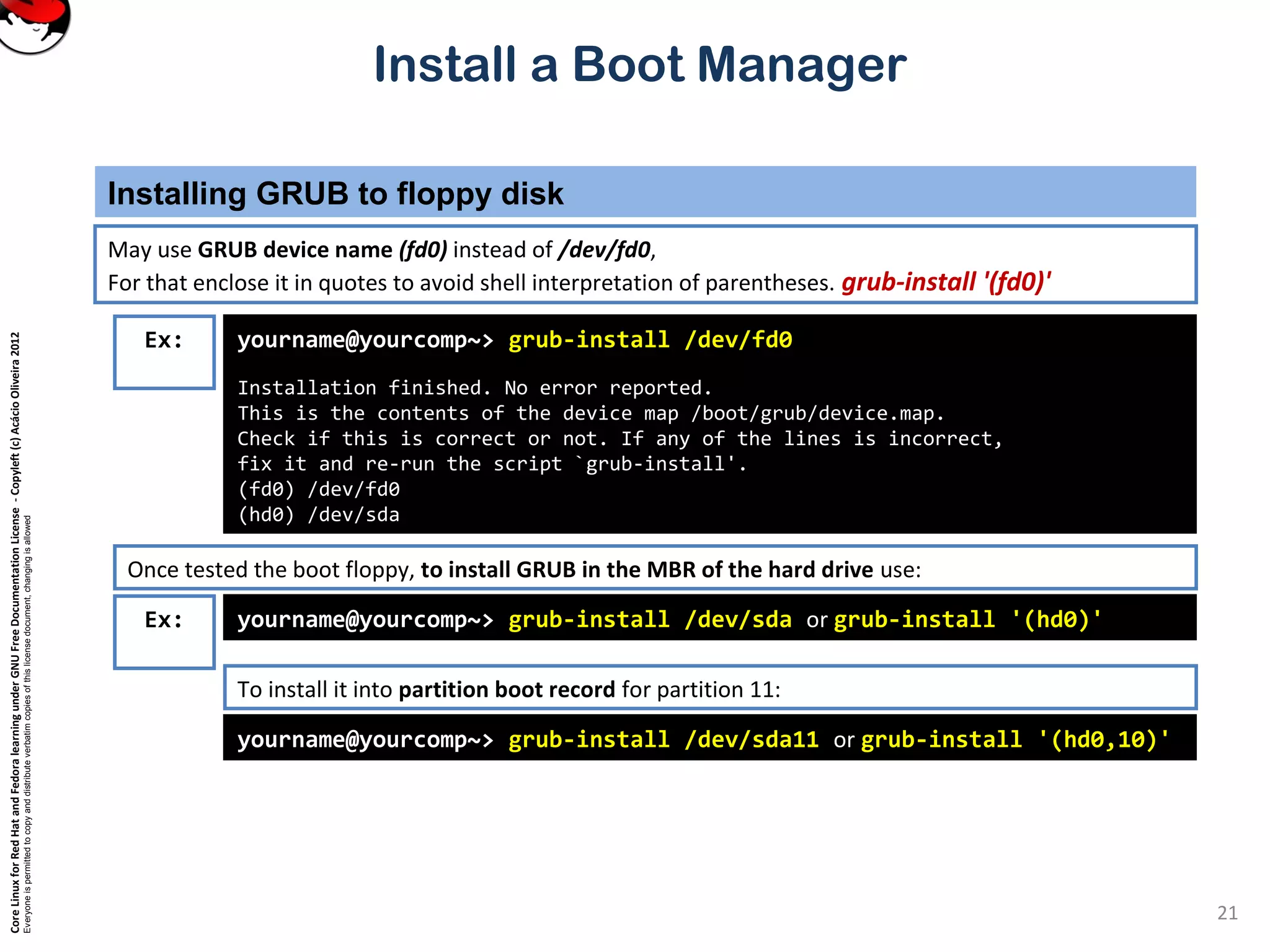CoreLinuxforRedHatandFedoralearningunderGNUFreeDocumentationLicense-Copyleft(c)AcácioOliveira2012
Everyoneispermittedtocopyanddistributeverbatimcopiesofthislicensedocument,changingisallowed
Install a Boot Manager
May use GRUB device name (fd0) instead of /dev/fd0,
For that enclose it in quotes to avoid shell interpretation of parentheses. grub-install '(fd0)'
Installing GRUB to floppy disk
21
Ex: yourname@yourcomp~> grub-install /dev/fd0
Installation finished. No error reported.
This is the contents of the device map /boot/grub/device.map.
Check if this is correct or not. If any of the lines is incorrect,
fix it and re-run the script `grub-install'.
(fd0) /dev/fd0
(hd0) /dev/sda
Once tested the boot floppy, to install GRUB in the MBR of the hard drive use:
yourname@yourcomp~> grub-install /dev/sda or grub-install '(hd0)'
yourname@yourcomp~> grub-install /dev/sda11 or grub-install '(hd0,10)'
To install it into partition boot record for partition 11:
Ex:
 