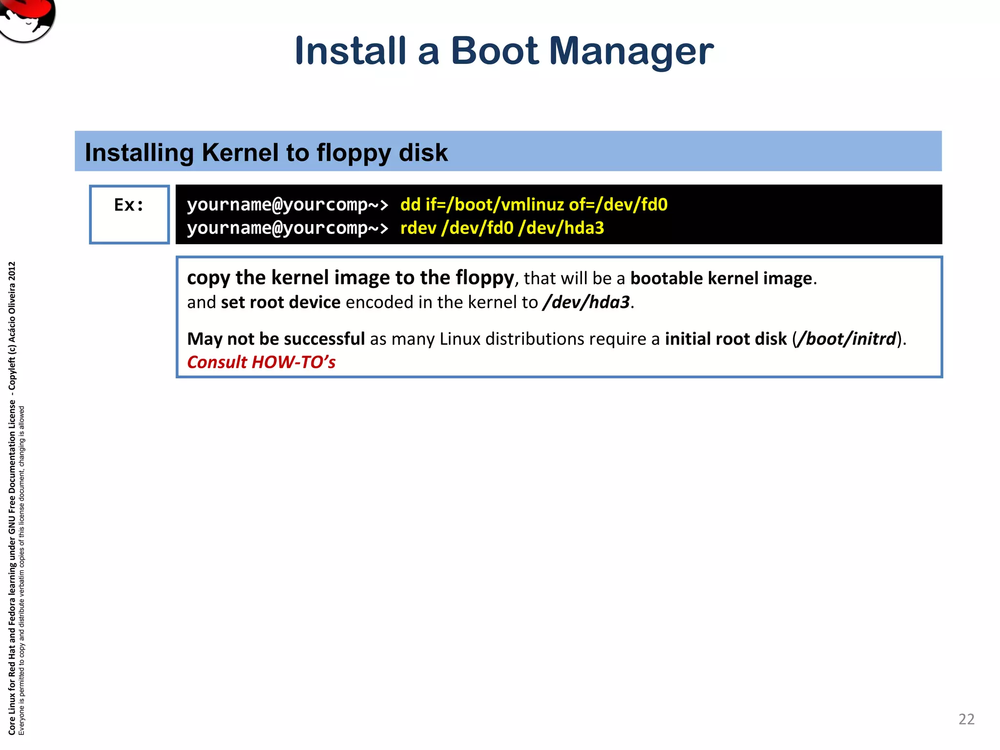 CoreLinuxforRedHatandFedoralearningunderGNUFreeDocumentationLicense-Copyleft(c)AcácioOliveira2012
Everyoneispermittedtocopyanddistributeverbatimcopiesofthislicensedocument,changingisallowed
Install a Boot Manager
copy the kernel image to the floppy, that will be a bootable kernel image.
and set root device encoded in the kernel to /dev/hda3.
May not be successful as many Linux distributions require a initial root disk (/boot/initrd).
Consult HOW-TO’s
Installing Kernel to floppy disk
22
Ex: yourname@yourcomp~> dd if=/boot/vmlinuz of=/dev/fd0
yourname@yourcomp~> rdev /dev/fd0 /dev/hda3
 