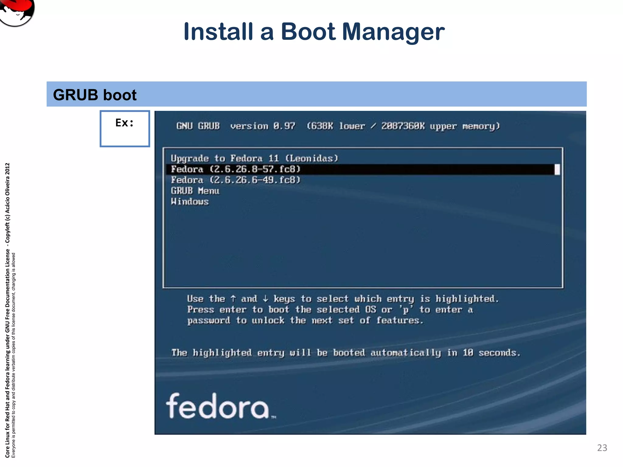 CoreLinuxforRedHatandFedoralearningunderGNUFreeDocumentationLicense-Copyleft(c)AcácioOliveira2012
Everyoneispermittedtocopyanddistributeverbatimcopiesofthislicensedocument,changingisallowed
Install a Boot Manager
GRUB boot
23
Ex:
 