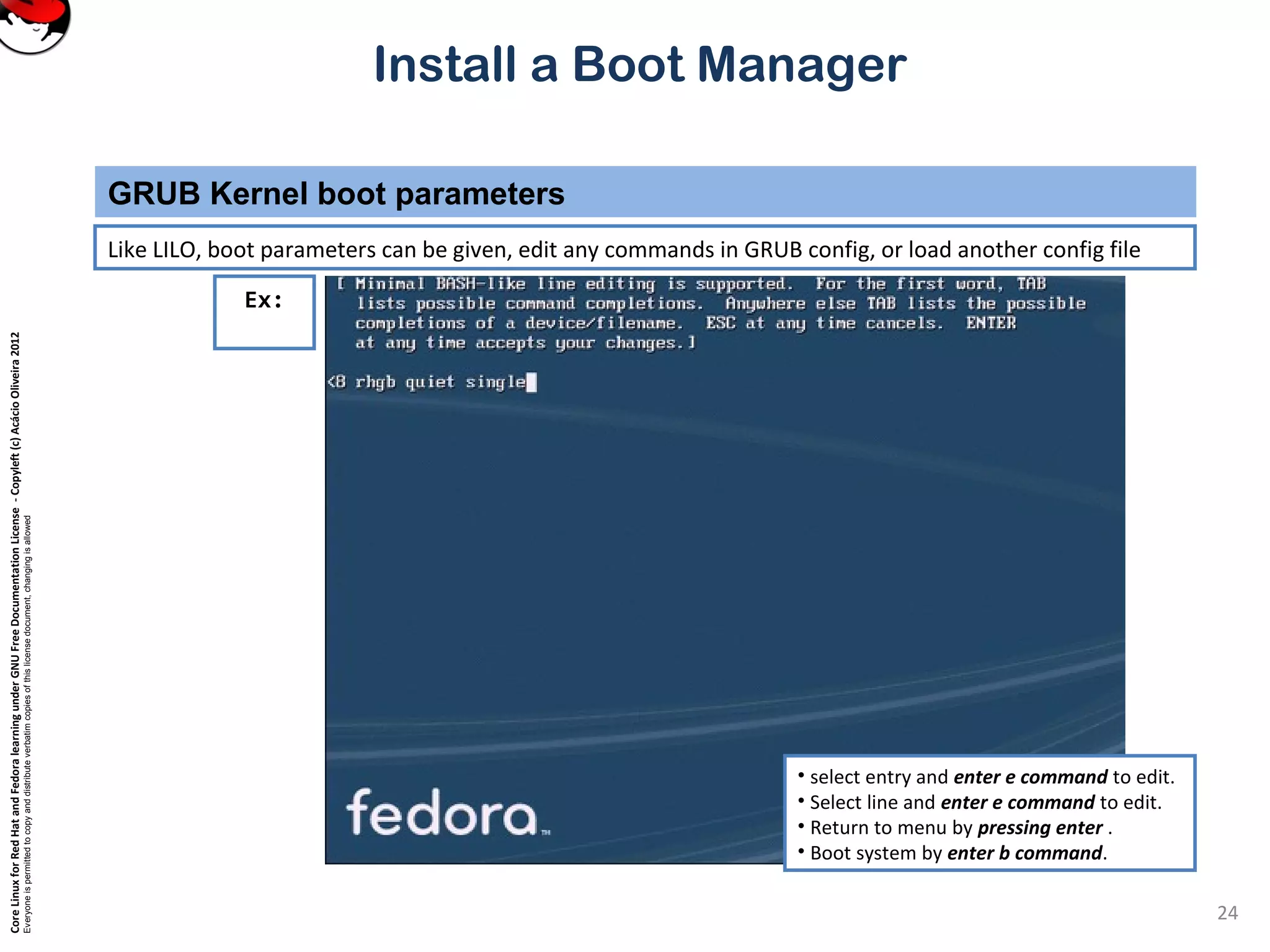 CoreLinuxforRedHatandFedoralearningunderGNUFreeDocumentationLicense-Copyleft(c)AcácioOliveira2012
Everyoneispermittedtocopyanddistributeverbatimcopiesofthislicensedocument,changingisallowed
Install a Boot Manager
Like LILO, boot parameters can be given, edit any commands in GRUB config, or load another config file
GRUB Kernel boot parameters
24
Ex:
• select entry and enter e command to edit.
• Select line and enter e command to edit.
• Return to menu by pressing enter .
• Boot system by enter b command.
 