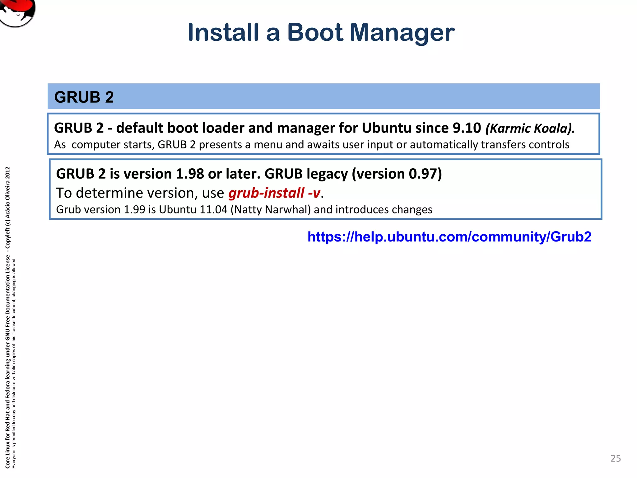 CoreLinuxforRedHatandFedoralearningunderGNUFreeDocumentationLicense-Copyleft(c)AcácioOliveira2012
Everyoneispermittedtocopyanddistributeverbatimcopiesofthislicensedocument,changingisallowed
Install a Boot Manager
GRUB 2 - default boot loader and manager for Ubuntu since 9.10 (Karmic Koala).
As computer starts, GRUB 2 presents a menu and awaits user input or automatically transfers controls
GRUB 2
25
GRUB 2 is version 1.98 or later. GRUB legacy (version 0.97)
To determine version, use grub-install -v.
Grub version 1.99 is Ubuntu 11.04 (Natty Narwhal) and introduces changes
https://help.ubuntu.com/community/Grub2
 
