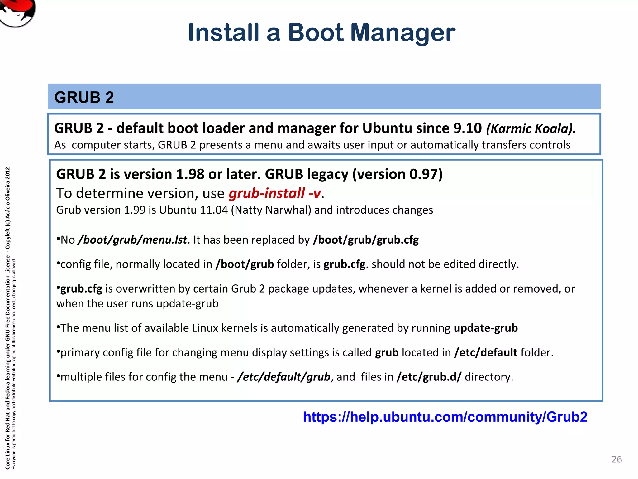 CoreLinuxforRedHatandFedoralearningunderGNUFreeDocumentationLicense-Copyleft(c)AcácioOliveira2012
Everyoneispermittedtocopyanddistributeverbatimcopiesofthislicensedocument,changingisallowed
Install a Boot Manager
GRUB 2 - default boot loader and manager for Ubuntu since 9.10 (Karmic Koala).
As computer starts, GRUB 2 presents a menu and awaits user input or automatically transfers controls
GRUB 2
26
GRUB 2 is version 1.98 or later. GRUB legacy (version 0.97)
To determine version, use grub-install -v.
Grub version 1.99 is Ubuntu 11.04 (Natty Narwhal) and introduces changes
•No /boot/grub/menu.lst. It has been replaced by /boot/grub/grub.cfg
•config file, normally located in /boot/grub folder, is grub.cfg. should not be edited directly.
•grub.cfg is overwritten by certain Grub 2 package updates, whenever a kernel is added or removed, or
when the user runs update-grub
•The menu list of available Linux kernels is automatically generated by running update-grub
•primary config file for changing menu display settings is called grub located in /etc/default folder.
•multiple files for config the menu - /etc/default/grub, and files in /etc/grub.d/ directory.
https://help.ubuntu.com/community/Grub2
 