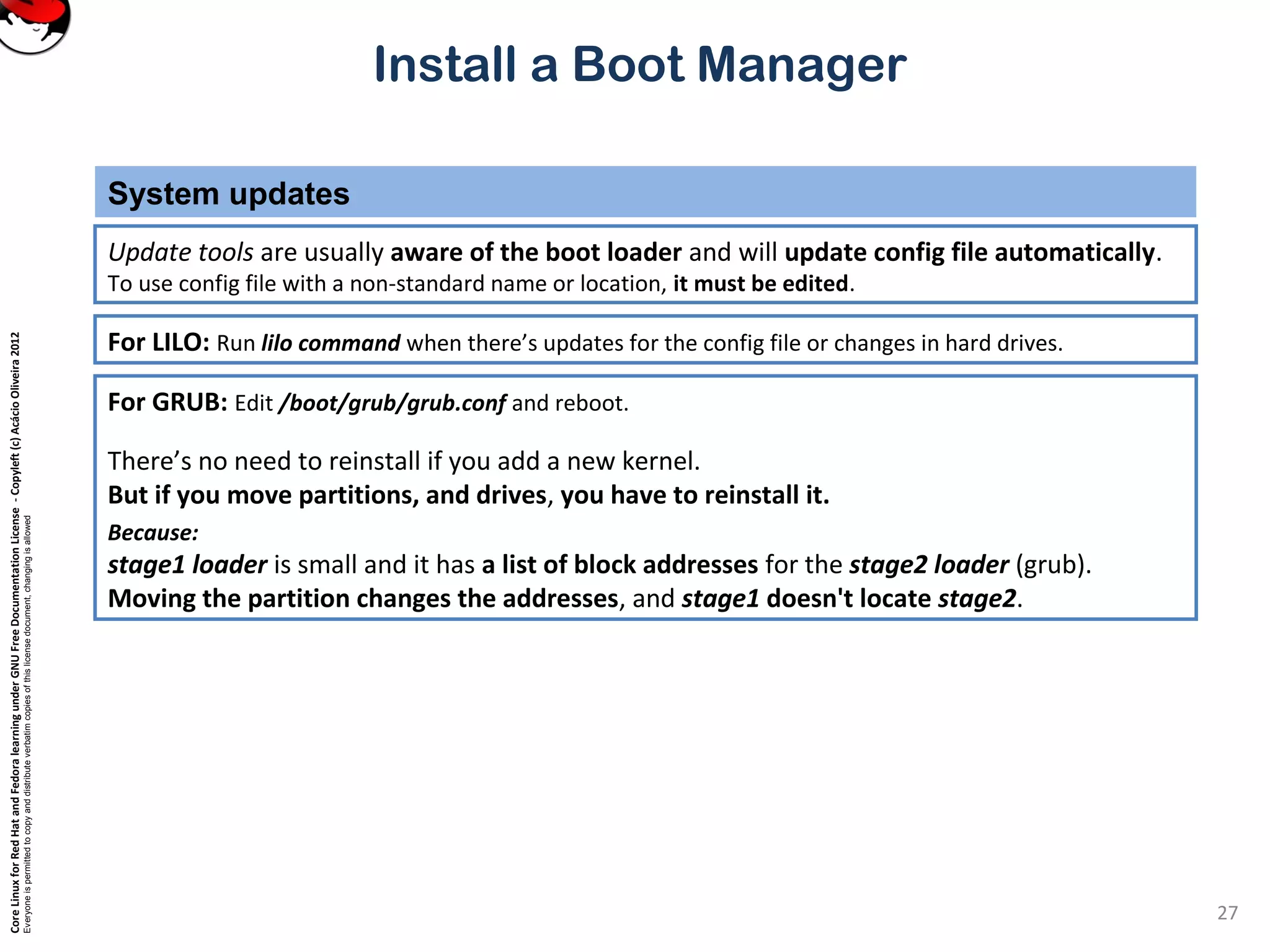 CoreLinuxforRedHatandFedoralearningunderGNUFreeDocumentationLicense-Copyleft(c)AcácioOliveira2012
Everyoneispermittedtocopyanddistributeverbatimcopiesofthislicensedocument,changingisallowed
Install a Boot Manager
Update tools are usually aware of the boot loader and will update config file automatically.
To use config file with a non-standard name or location, it must be edited.
System updates
27
For LILO: Run lilo command when there’s updates for the config file or changes in hard drives.
For GRUB: Edit /boot/grub/grub.conf and reboot.
There’s no need to reinstall if you add a new kernel.
But if you move partitions, and drives, you have to reinstall it.
Because:
stage1 loader is small and it has a list of block addresses for the stage2 loader (grub).
Moving the partition changes the addresses, and stage1 doesn't locate stage2.
 