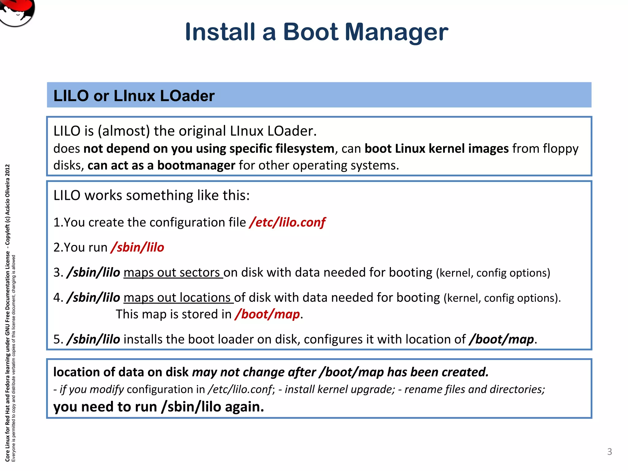 CoreLinuxforRedHatandFedoralearningunderGNUFreeDocumentationLicense-Copyleft(c)AcácioOliveira2012
Everyoneispermittedtocopyanddistributeverbatimcopiesofthislicensedocument,changingisallowed
Install a Boot Manager
LILO is (almost) the original LInux LOader.
does not depend on you using specific filesystem, can boot Linux kernel images from floppy
disks, can act as a bootmanager for other operating systems.
LILO or LInux LOader
3
LILO works something like this:
1.You create the configuration file /etc/lilo.conf
2.You run /sbin/lilo
3. /sbin/lilo maps out sectors on disk with data needed for booting (kernel, config options)
4. /sbin/lilo maps out locations of disk with data needed for booting (kernel, config options).
This map is stored in /boot/map.
5. /sbin/lilo installs the boot loader on disk, configures it with location of /boot/map.
location of data on disk may not change after /boot/map has been created.
- if you modify configuration in /etc/lilo.conf; - install kernel upgrade; - rename files and directories;
you need to run /sbin/lilo again.
 