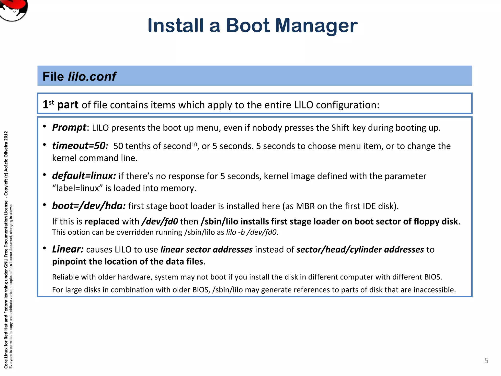 CoreLinuxforRedHatandFedoralearningunderGNUFreeDocumentationLicense-Copyleft(c)AcácioOliveira2012
Everyoneispermittedtocopyanddistributeverbatimcopiesofthislicensedocument,changingisallowed
Install a Boot Manager
1st
part of file contains items which apply to the entire LILO configuration:
File lilo.conf
5
• Prompt: LILO presents the boot up menu, even if nobody presses the Shift key during booting up.
• timeout=50: 50 tenths of second10
, or 5 seconds. 5 seconds to choose menu item, or to change the
kernel command line.
• default=linux: if there’s no response for 5 seconds, kernel image defined with the parameter
“label=linux” is loaded into memory.
• boot=/dev/hda: first stage boot loader is installed here (as MBR on the first IDE disk).
If this is replaced with /dev/fd0 then /sbin/lilo installs first stage loader on boot sector of floppy disk.
This option can be overridden running /sbin/lilo as lilo -b /dev/fd0.
• Linear: causes LILO to use linear sector addresses instead of sector/head/cylinder addresses to
pinpoint the location of the data files.
Reliable with older hardware, system may not boot if you install the disk in different computer with different BIOS.
For large disks in combination with older BIOS, /sbin/lilo may generate references to parts of disk that are inaccessible.
 