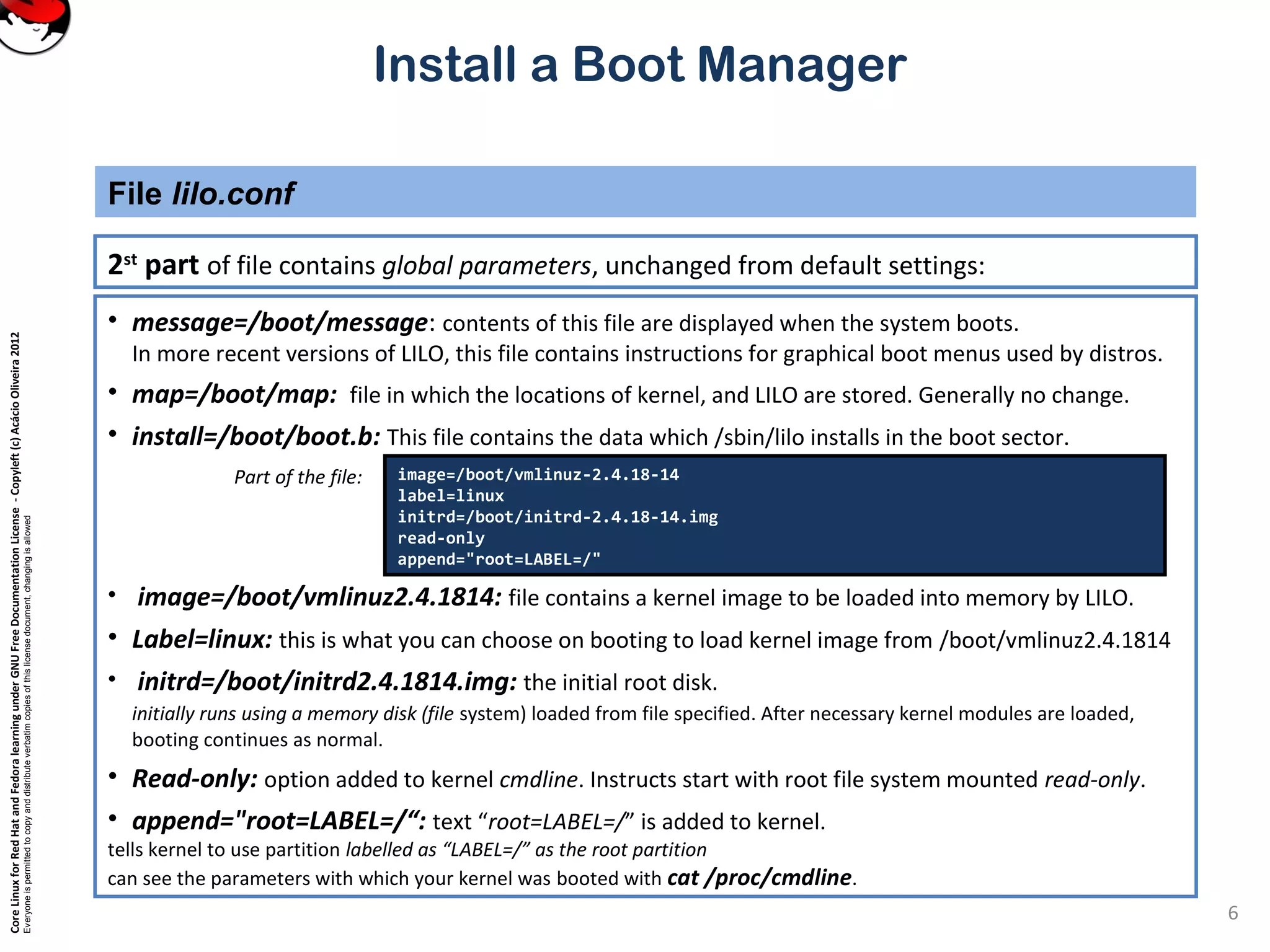 CoreLinuxforRedHatandFedoralearningunderGNUFreeDocumentationLicense-Copyleft(c)AcácioOliveira2012
Everyoneispermittedtocopyanddistributeverbatimcopiesofthislicensedocument,changingisallowed
Install a Boot Manager
2st
part of file contains global parameters, unchanged from default settings:
File lilo.conf
6
• message=/boot/message: contents of this file are displayed when the system boots.
In more recent versions of LILO, this file contains instructions for graphical boot menus used by distros.
• map=/boot/map: file in which the locations of kernel, and LILO are stored. Generally no change.
• install=/boot/boot.b: This file contains the data which /sbin/lilo installs in the boot sector.
Part of the file:
• image=/boot/vmlinuz2.4.1814: file contains a kernel image to be loaded into memory by LILO.
• Label=linux: this is what you can choose on booting to load kernel image from /boot/vmlinuz2.4.1814
• initrd=/boot/initrd2.4.1814.img: the initial root disk.
initially runs using a memory disk (file system) loaded from file specified. After necessary kernel modules are loaded,
booting continues as normal.
• Read-only: option added to kernel cmdline. Instructs start with root file system mounted read-only.
• append="root=LABEL=/“: text “root=LABEL=/” is added to kernel.
tells kernel to use partition labelled as “LABEL=/” as the root partition
can see the parameters with which your kernel was booted with cat /proc/cmdline.
image=/boot/vmlinuz-2.4.18-14
label=linux
initrd=/boot/initrd-2.4.18-14.img
read-only
append="root=LABEL=/"
 
