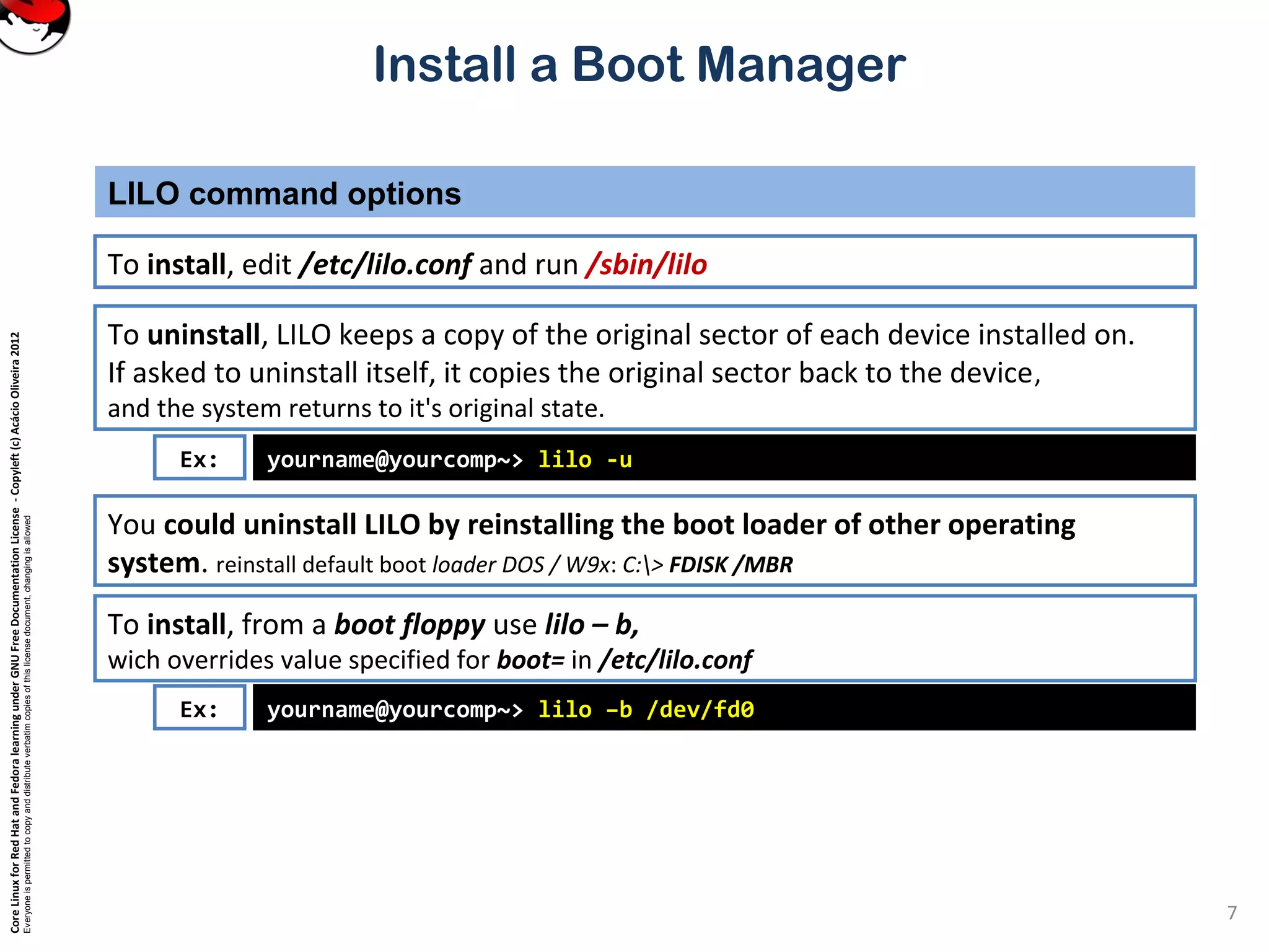 CoreLinuxforRedHatandFedoralearningunderGNUFreeDocumentationLicense-Copyleft(c)AcácioOliveira2012
Everyoneispermittedtocopyanddistributeverbatimcopiesofthislicensedocument,changingisallowed
Install a Boot Manager
To install, edit /etc/lilo.conf and run /sbin/lilo
LILO command options
7
To uninstall, LILO keeps a copy of the original sector of each device installed on.
If asked to uninstall itself, it copies the original sector back to the device,
and the system returns to it's original state.
yourname@yourcomp~> lilo -uEx:
You could uninstall LILO by reinstalling the boot loader of other operating
system. reinstall default boot loader DOS / W9x: C:> FDISK /MBR
To install, from a boot floppy use lilo – b,
wich overrides value specified for boot= in /etc/lilo.conf
yourname@yourcomp~> lilo –b /dev/fd0Ex:
 