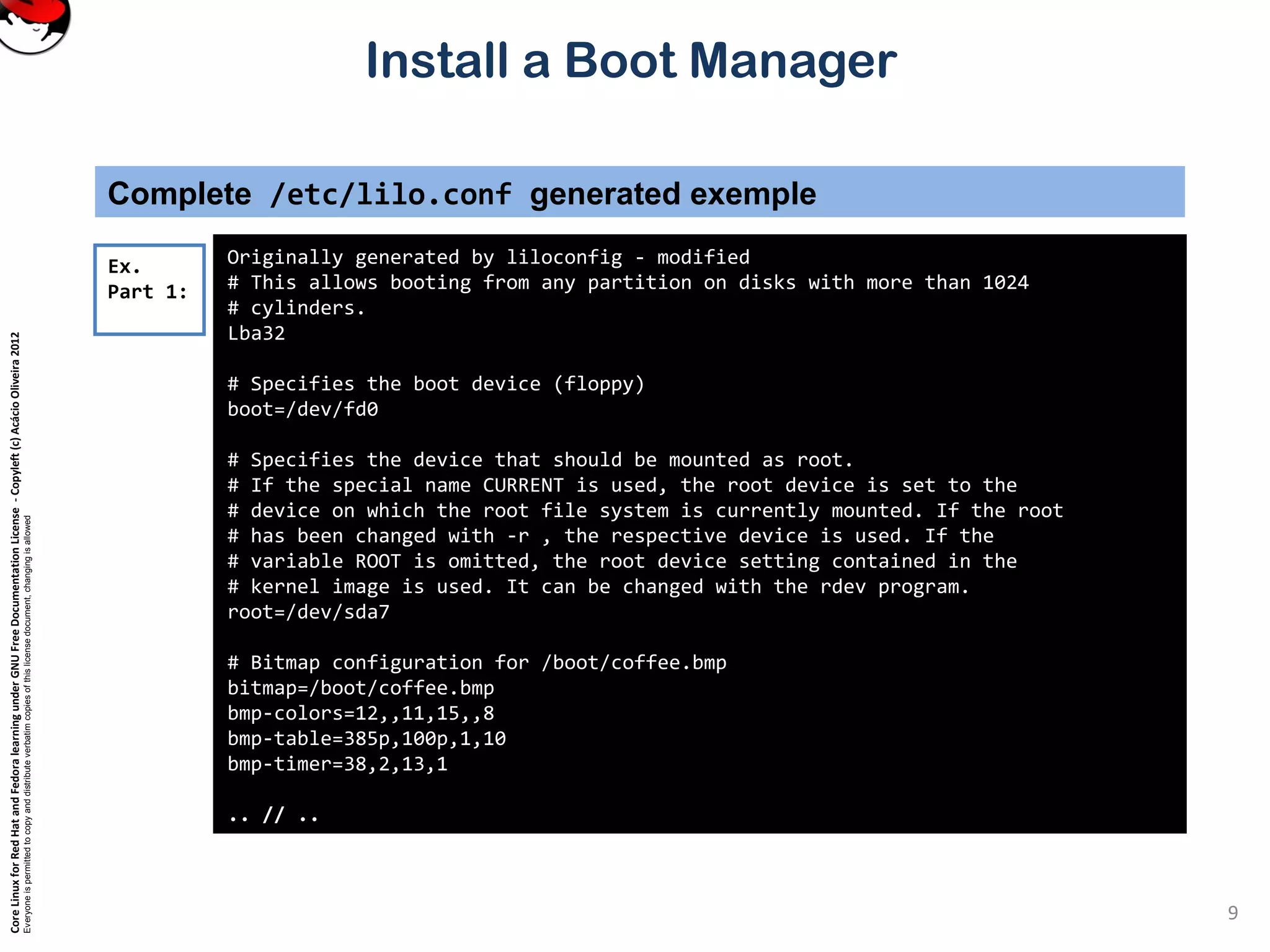 CoreLinuxforRedHatandFedoralearningunderGNUFreeDocumentationLicense-Copyleft(c)AcácioOliveira2012
Everyoneispermittedtocopyanddistributeverbatimcopiesofthislicensedocument,changingisallowed
Install a Boot Manager
Complete /etc/lilo.conf generated exemple
Originally generated by liloconfig - modified
# This allows booting from any partition on disks with more than 1024
# cylinders.
Lba32
# Specifies the boot device (floppy)
boot=/dev/fd0
# Specifies the device that should be mounted as root.
# If the special name CURRENT is used, the root device is set to the
# device on which the root file system is currently mounted. If the root
# has been changed with -r , the respective device is used. If the
# variable ROOT is omitted, the root device setting contained in the
# kernel image is used. It can be changed with the rdev program.
root=/dev/sda7
# Bitmap configuration for /boot/coffee.bmp
bitmap=/boot/coffee.bmp
bmp-colors=12,,11,15,,8
bmp-table=385p,100p,1,10
bmp-timer=38,2,13,1
.. // ..
Ex.
Part 1:
9
 