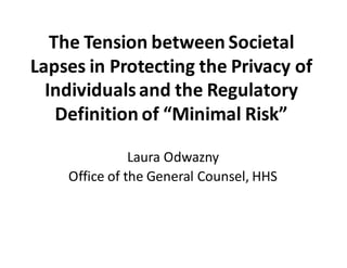 The	
  Tension	
  between	
  Societal	
  
Lapses	
  in	
  Protecting	
  the	
  Privacy	
  of	
  
Individuals	
  and	
  the	
  Regulatory	
  
Definition	
  of	
  “Minimal	
  Risk”
Laura	
  Odwazny
Office	
  of	
  the	
  General	
  Counsel,	
  HHS
 