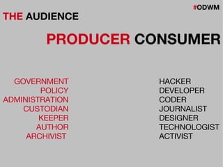 #ODWM
THE AUDIENCE
PRODUCER CONSUMER
GOVERNMENT
POLICY
ADMINISTRATION
CUSTODIAN
KEEPER
AUTHOR
ARCHIVIST
HACKER
DEVELOPER
CODER
JOURNALIST
DESIGNER
TECHNOLOGIST
ACTIVIST
 