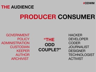 #ODWM
THE AUDIENCE
PRODUCER CONSUMER
GOVERNMENT
POLICY
ADMINISTRATION
CUSTODIAN
KEEPER
AUTHOR
ARCHIVIST
HACKER
DEVELOPER
CODER
JOURNALIST
DESIGNER
TECHNOLOGIST
ACTIVIST
“THE
ODD
COUPLE?”
 