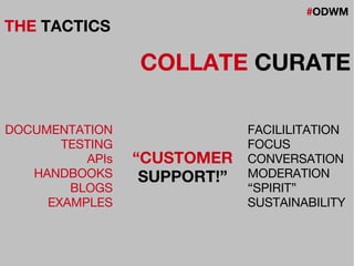 #ODWM
THE TACTICS
COLLATE CURATE
DOCUMENTATION
TESTING
APIs
HANDBOOKS
BLOGS
EXAMPLES
FACILILITATION
FOCUS
CONVERSATION
MODERATION
“SPIRIT”
SUSTAINABILITY
“CUSTOMER
SUPPORT!”
 