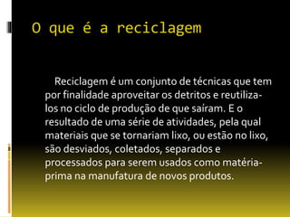 O que é a reciclagem
Reciclagem é um conjunto de técnicas que tem
por finalidade aproveitar os detritos e reutiliza-
los no ciclo de produção de que saíram. E o
resultado de uma série de atividades, pela qual
materiais que se tornariam lixo, ou estão no lixo,
são desviados, coletados, separados e
processados para serem usados como matéria-
prima na manufatura de novos produtos.
 