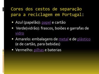 Cores dos cestos de separação
para a reciclagem em Portugal:
 Azul (papelão): papel e cartão
 Verde(vidrão): frascos, boiões e garrafas de
vidro
 Amarelo: embalagens de metal e de plástico
(e de cartão, para bebidas)
 Vermelho: pilhas e baterias
 