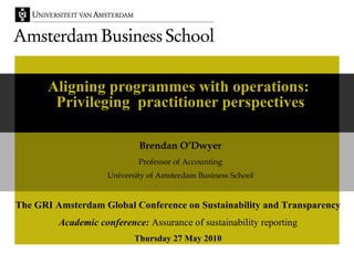 Aligning programmes with operations:  Privileging  practitioner perspectives Brendan O’Dwyer Professor of Accounting University of Amsterdam Business School The GRI Amsterdam Global Conference on Sustainability and Transparency Academic conference:  Assurance of sustainability reporting Thursday 27 May 2010 