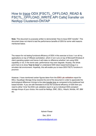 How to trace ODX [FSCTL_OFFLOAD_READ & FSCTL_OFFLOAD_WRITE API Calls] transfer on NetApp Clustered-ONTAP 
Note: This document is purposely written to demonstrate 'How to trace ODX' transfer'. This document does not intend to test the performance benefits of ODX for some valid reasons mentioned below. 
The reason for not testing functional efficiency of ODX in this exercise is b'cos: I run all my applications on top of VMware workstation, which in turn runs on top of Microsoft Windows 8 client operating system and hence it will make no difference whether I am using ODX capability or not, in the worst case, performance may even degrade. Anyway, the whole point here is to show 'how to trace' or understand ODX token based technology in a simulator lab environment. Hopefully, this will enable you to trace ODX FSCTL functions in procmon. 
However, I have mentioned certain figures taken from the ESG Lab validation report for DELL Equallogic Storage Array towards the end of the document in order to appreciate the technological difference it brings to the data transfer time as compared to the traditional host based transfer. If you are still interested to know the functional efficiency of ODX then you need to either 'mine' the ESG Lab validation report or go to individual ODX-compliant storage Arrays of your choice, this could be NetApp, EMC, DELL, Hitachi, Nimble, HP, IBM etc. 
Ashwin Pawar 
Dec, 2014 
ashwinwriter@gmail.com  