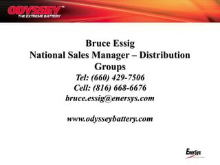 Bruce EssigBruce Essig
National Sales Manager – DistributionNational Sales Manager – Distribution
GroupsGroups
Tel: (660) 429-7506Tel: (660) 429-7506
Cell: (816) 668-6676Cell: (816) 668-6676
bruce.essig@enersys.combruce.essig@enersys.com
www.odysseybattery.comwww.odysseybattery.com
 