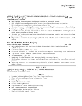 Odalys Perez Cuomo
Page Two
L’OREAL USA/LANCOME/VERSACE/CHRISTAIN DIOR/CHANEL/NEIMAN MARCUS,
Tampa, New York, New Jersey 2000 – 2009
Sales and Training Executive
• Developed and strengthened client relationships with over 300 distribution partners
• Built and led 10-member sales team resulting in client relationship development and increased sales
• Developed training program for new sales associates in Puerto Rico
• Created and presented continuing education and sales seminars resulting in brand awareness and team building
• Recognized as top 5% Account Executive in 2002-2003
• Responded to queries, requests, and concerns of clients and patrons about brand and cosmetic products to
ensure delivery of high-level customer service
• Mentored staff employees on new market-oriented sales techniques and strategies, and cosmetic brand and
product marketing
• Organized and coordinated trade shows, product launch events and other retail sales-driven events in a timely
manner
REVLON COSMETICS, New York, New Jersey
Team Leader/Account Coordinator 1988 - 2000
• Developed relationships with retail clients including; Bloomingdales, Barnies, Macys, Henry Bendel
and Saks 5th Ave.
• Led sales from $38m to $150m over 6-years
• Successfully trained and led 12-member staff; created a culture of passion, accountability, results and teamwork
• Top Account Executive and Team Leader 1991-1993; increased sales $1.5m
• Awarded President’s Club 1995
• Responsible for Sales, Marketing, Client Retention, Staff Retention, and Training
• Monitored and maintained store budget, retail sales goals, and established shipping goals related to cosmetic
products
• Monitored, maintained, and managed inventory of cosmetic products and related items to fulfill customer
orders, efficiently
EDUCATION
Fairleigh Dickinson University, Teaneck, New Jersey; Business Administration
E Elite Academy, Licensed Esthetician
SKILLS
• Proficient in Microsoft Word, Excel, Power Point, Outlook and Internet.
• Fluent in Spanish and English, Strong in Italian, some French
• Public Speaker
• Excellent Communication Skills
• Fashion and Beauty Expertise
• Experienced in the Fashion and Beauty Retail Industry
• Goal – oriented, Organized and Enthusiastic
• Traveled To South America and The Caribbean
• Expert In Developing Strategic Partners
 