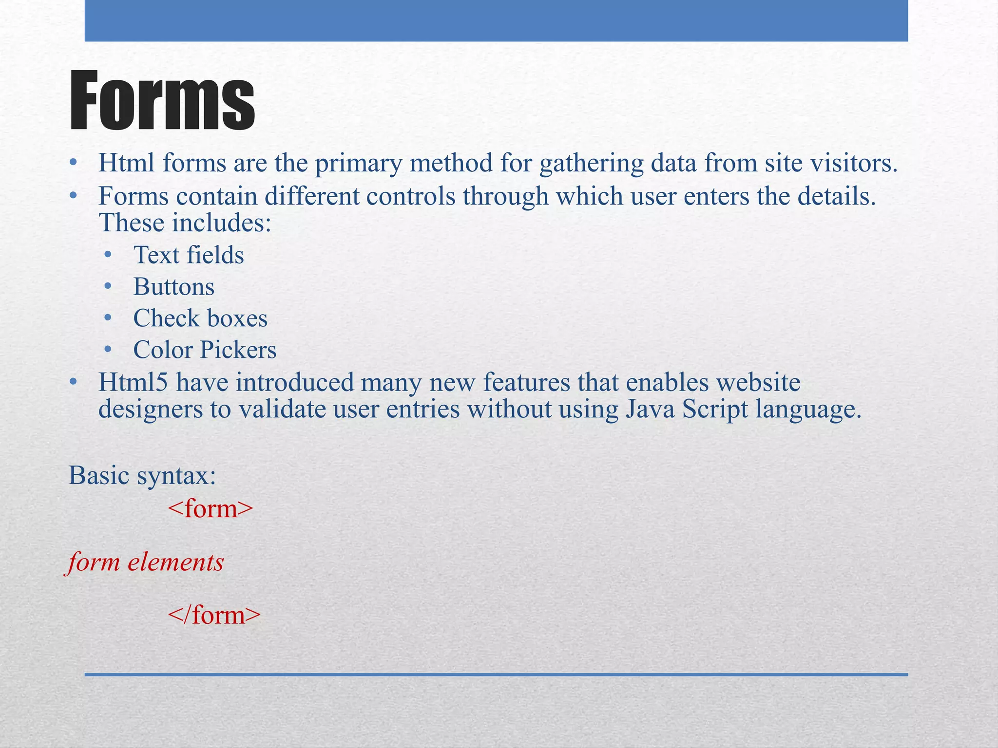 Forms
• Html forms are the primary method for gathering data from site visitors.
• Forms contain different controls through which user enters the details.
These includes:
• Text fields
• Buttons
• Check boxes
• Color Pickers
• Html5 have introduced many new features that enables website
designers to validate user entries without using Java Script language.
Basic syntax:
<form>
form elements
</form>
 
