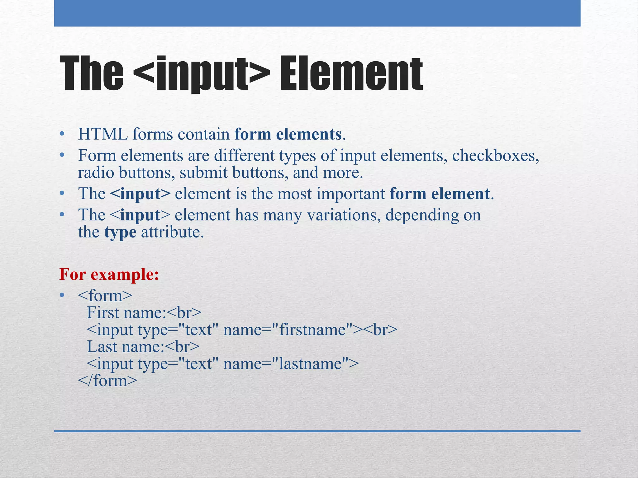 The <input> Element
• HTML forms contain form elements.
• Form elements are different types of input elements, checkboxes,
radio buttons, submit buttons, and more.
• The <input> element is the most important form element.
• The <input> element has many variations, depending on
the type attribute.
For example:
• <form>
First name:<br>
<input type="text" name="firstname"><br>
Last name:<br>
<input type="text" name="lastname">
</form>
 