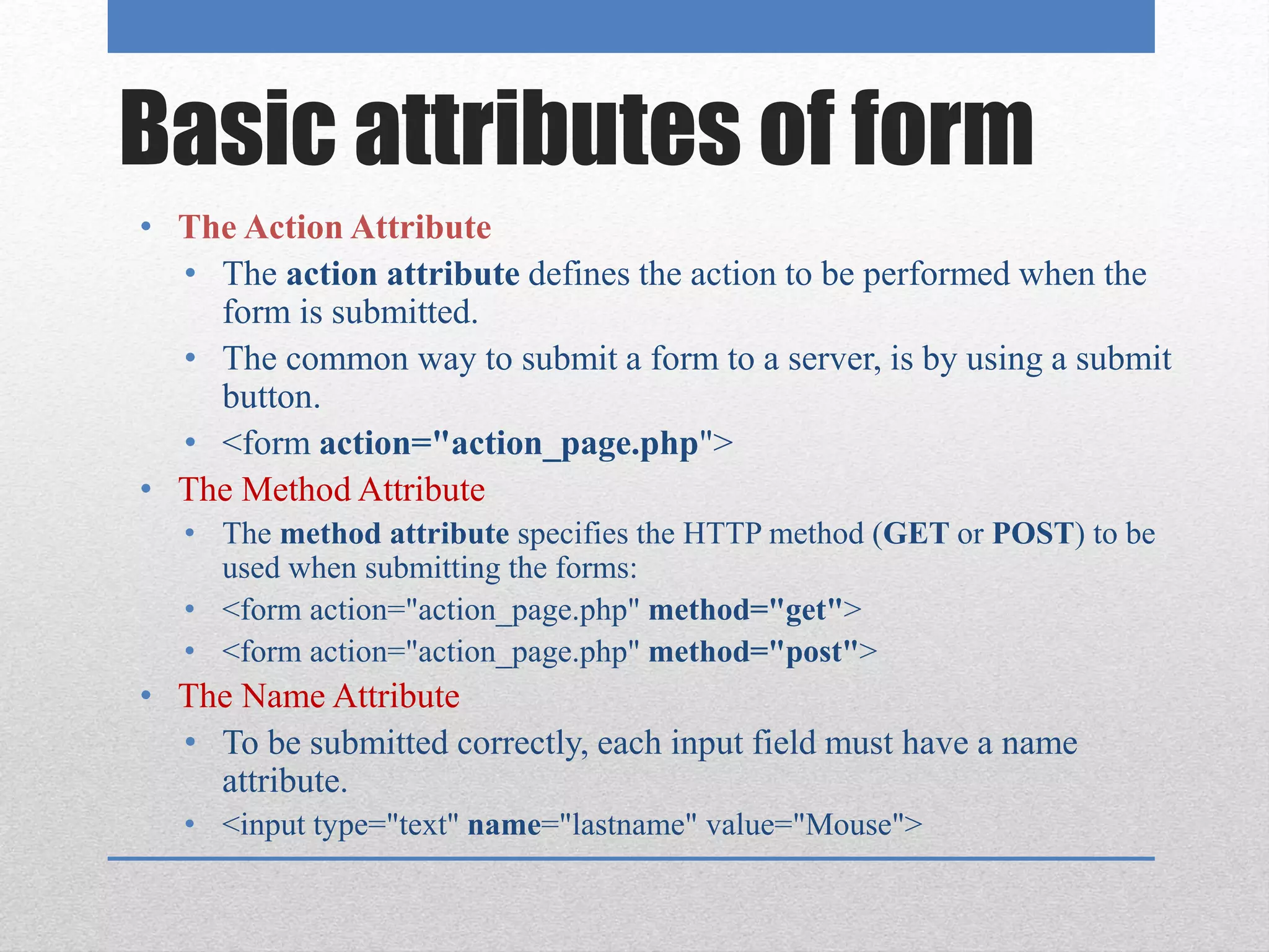 Basic attributes of form
• The Action Attribute
• The action attribute defines the action to be performed when the
form is submitted.
• The common way to submit a form to a server, is by using a submit
button.
• <form action="action_page.php">
• The Method Attribute
• The method attribute specifies the HTTP method (GET or POST) to be
used when submitting the forms:
• <form action="action_page.php" method="get">
• <form action="action_page.php" method="post">
• The Name Attribute
• To be submitted correctly, each input field must have a name
attribute.
• <input type="text" name="lastname" value="Mouse">
 