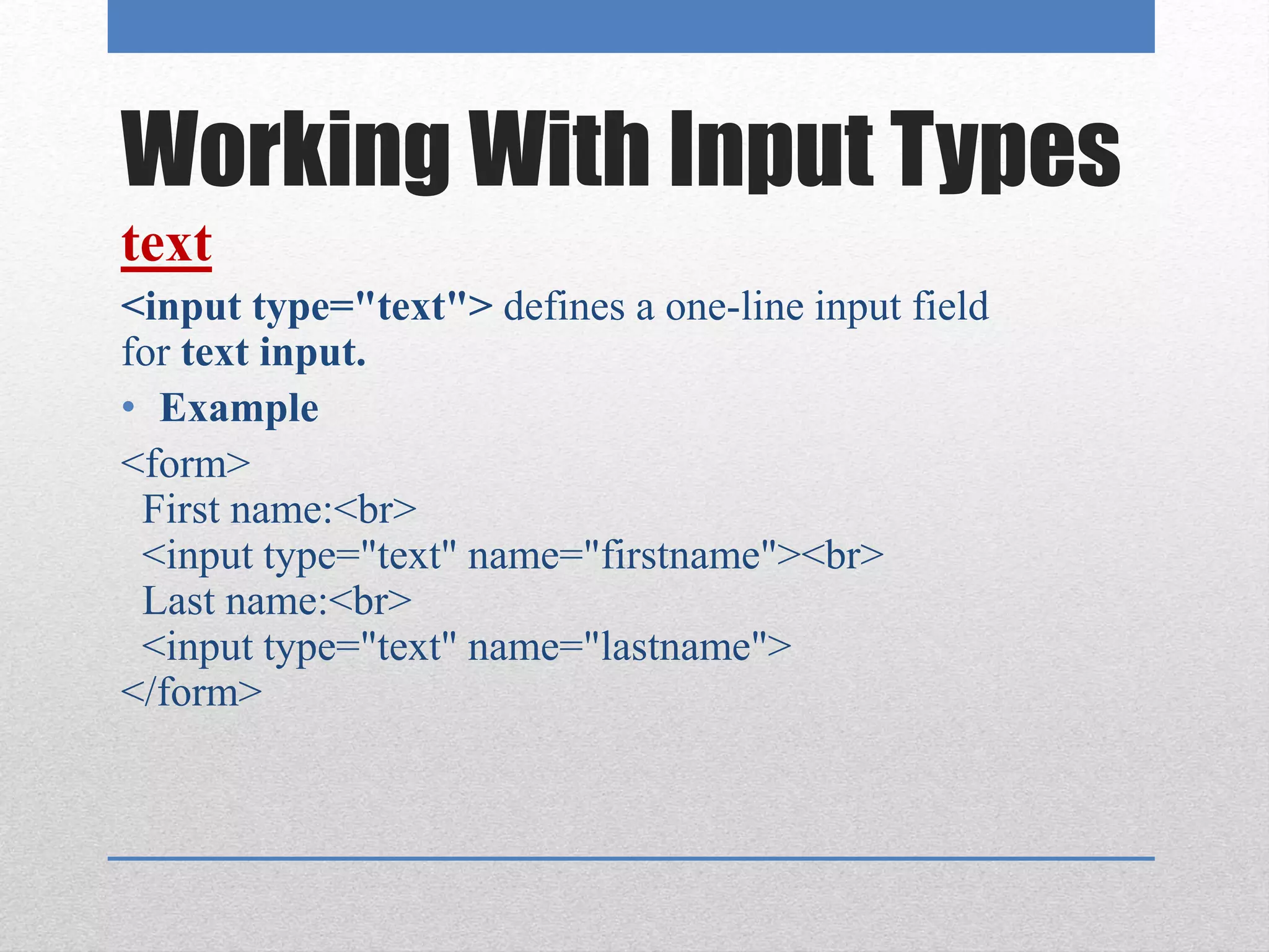 Working With Input Types
text
<input type="text"> defines a one-line input field
for text input.
• Example
<form>
First name:<br>
<input type="text" name="firstname"><br>
Last name:<br>
<input type="text" name="lastname">
</form>
 
