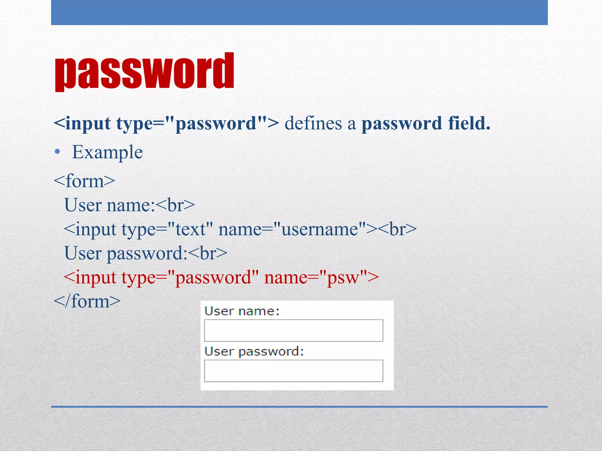 password
<input type="password"> defines a password field.
• Example
<form>
User name:<br>
<input type="text" name="username"><br>
User password:<br>
<input type="password" name="psw">
</form>
 