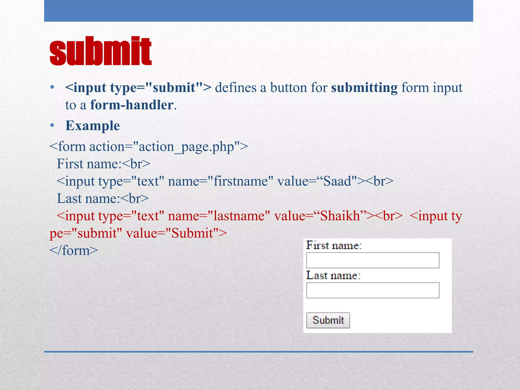submit
• <input type="submit"> defines a button for submitting form input
to a form-handler.
• Example
<form action="action_page.php">
First name:<br>
<input type="text" name="firstname" value=“Saad"><br>
Last name:<br>
<input type="text" name="lastname" value=“Shaikh”><br> <input ty
pe="submit" value="Submit">
</form>
 