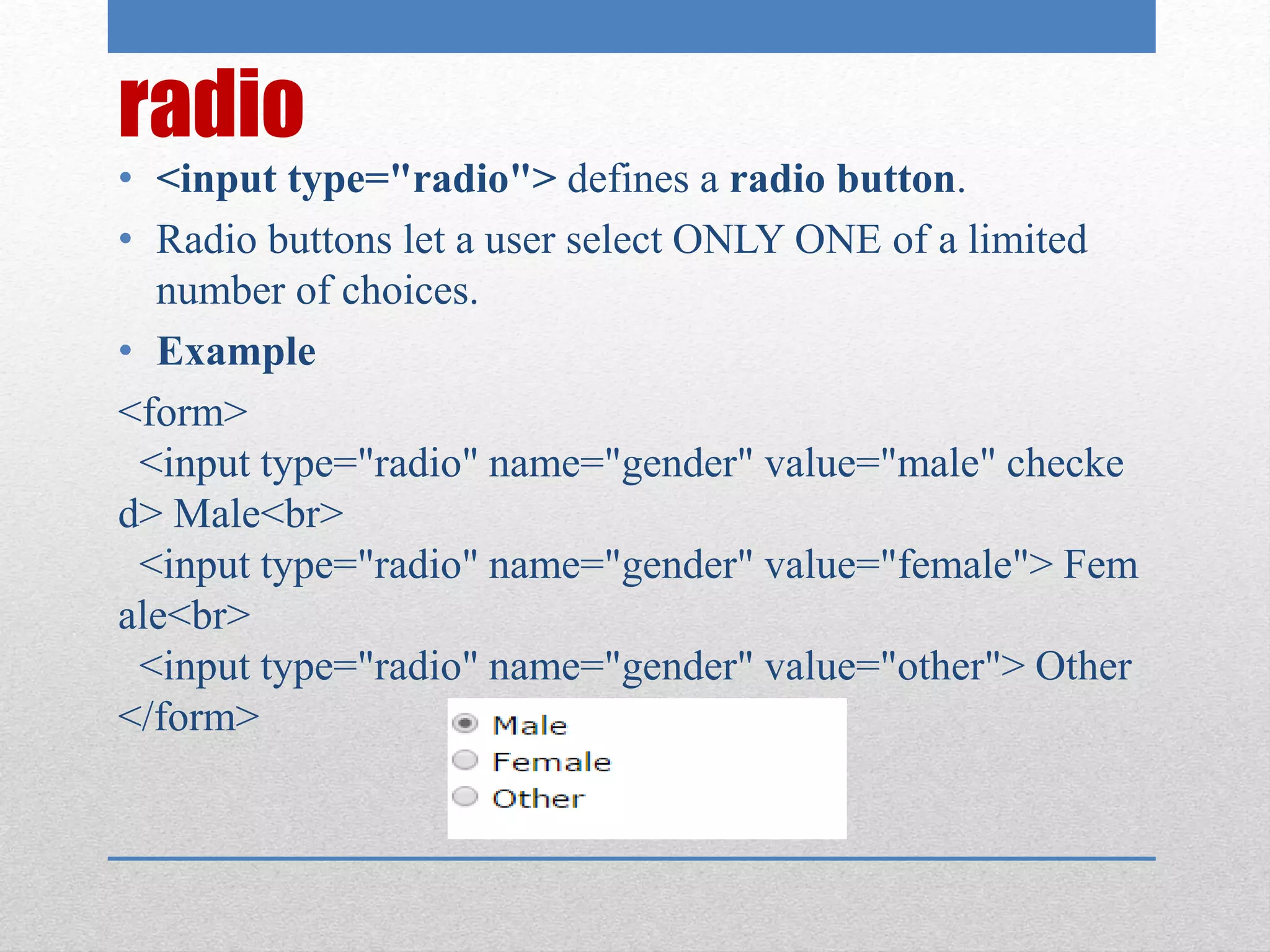 radio
• <input type="radio"> defines a radio button.
• Radio buttons let a user select ONLY ONE of a limited
number of choices.
• Example
<form>
<input type="radio" name="gender" value="male" checke
d> Male<br>
<input type="radio" name="gender" value="female"> Fem
ale<br>
<input type="radio" name="gender" value="other"> Other
</form>
 