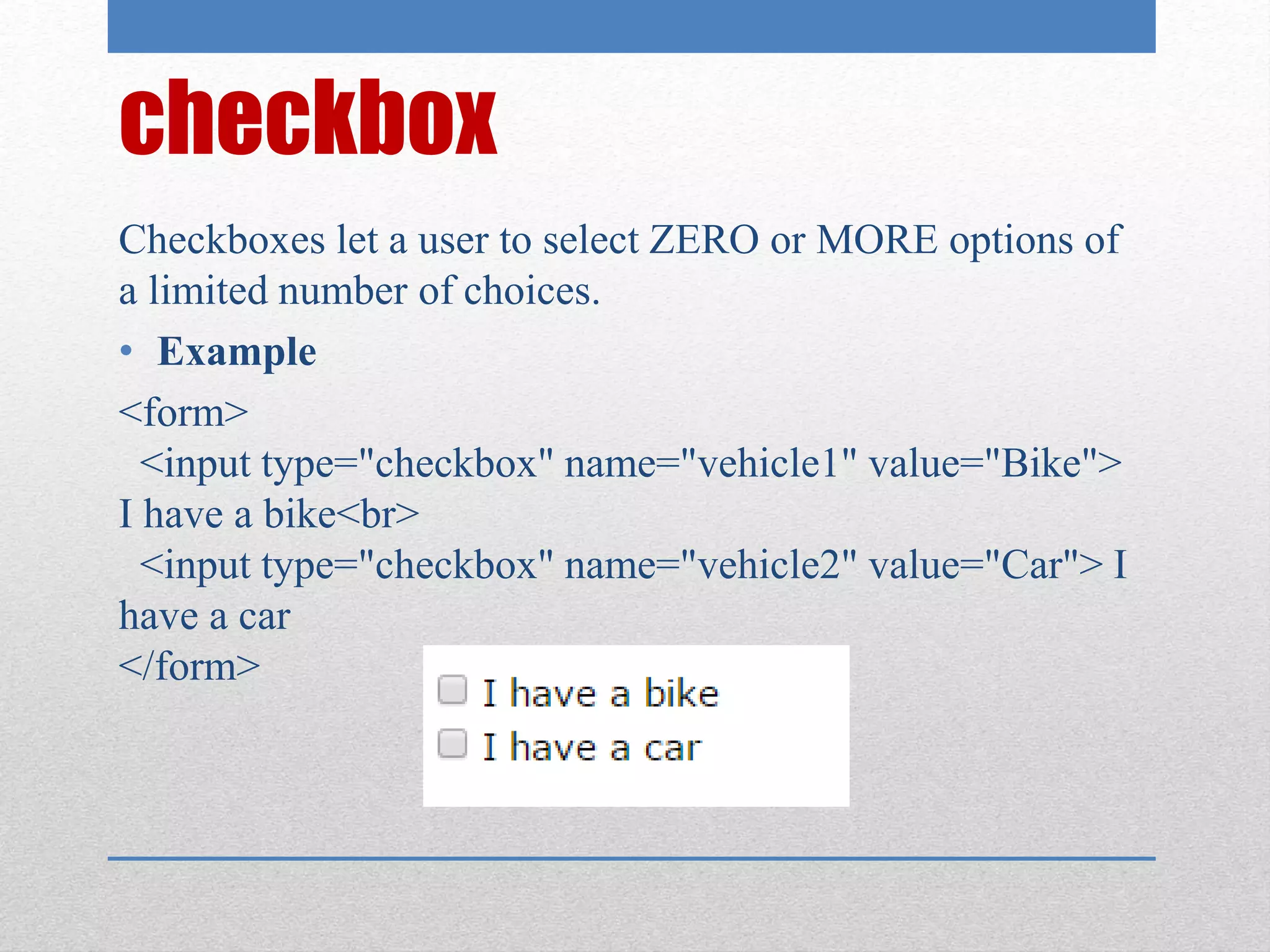 checkbox
Checkboxes let a user to select ZERO or MORE options of
a limited number of choices.
• Example
<form>
<input type="checkbox" name="vehicle1" value="Bike">
I have a bike<br>
<input type="checkbox" name="vehicle2" value="Car"> I
have a car
</form>
 