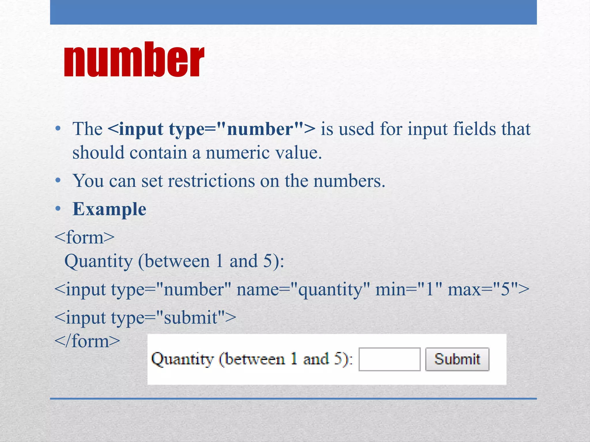 number
• The <input type="number"> is used for input fields that
should contain a numeric value.
• You can set restrictions on the numbers.
• Example
<form>
Quantity (between 1 and 5):
<input type="number" name="quantity" min="1" max="5">
<input type="submit">
</form>
 