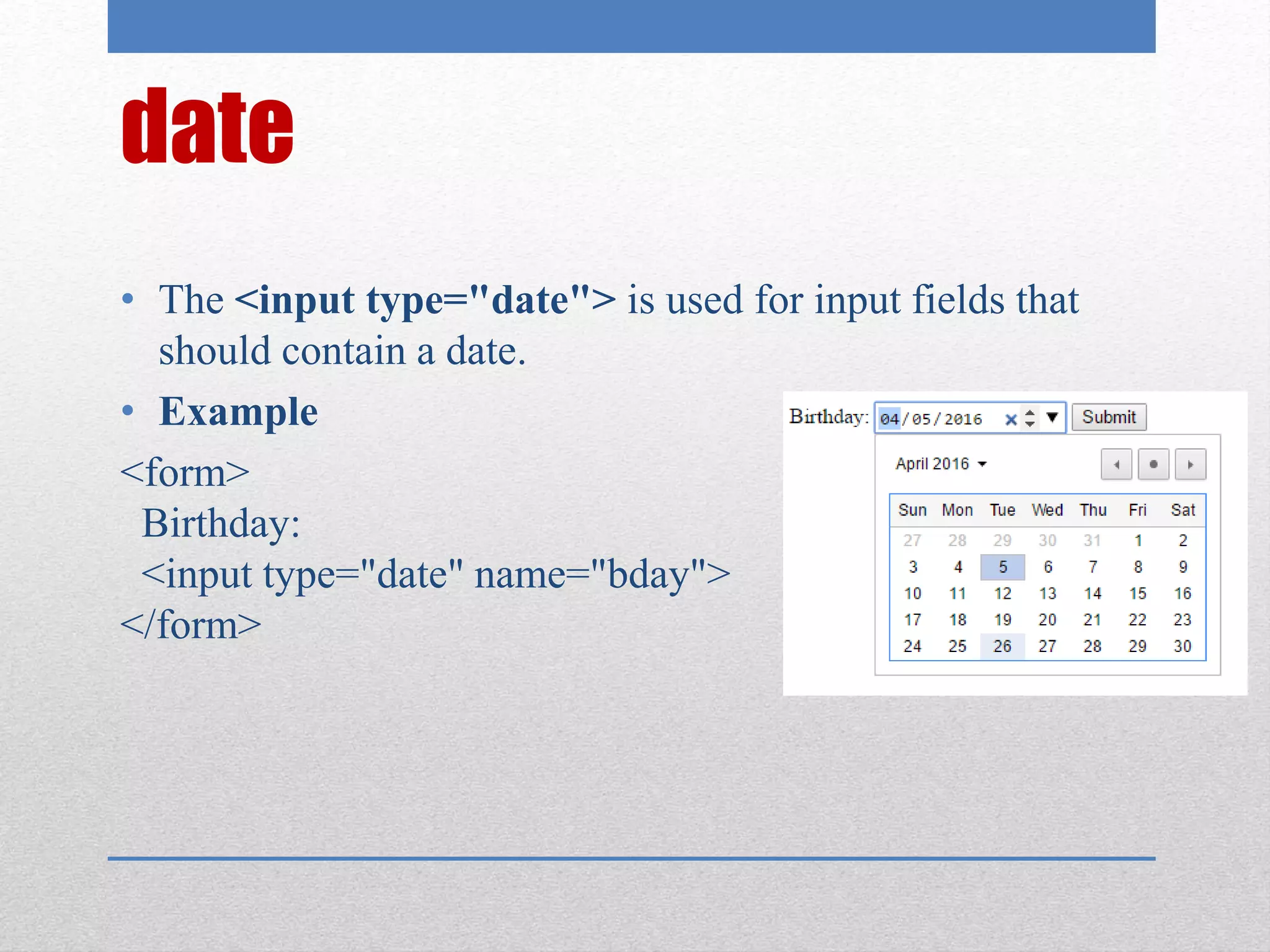 date
• The <input type="date"> is used for input fields that
should contain a date.
• Example
<form>
Birthday:
<input type="date" name="bday">
</form>
 
