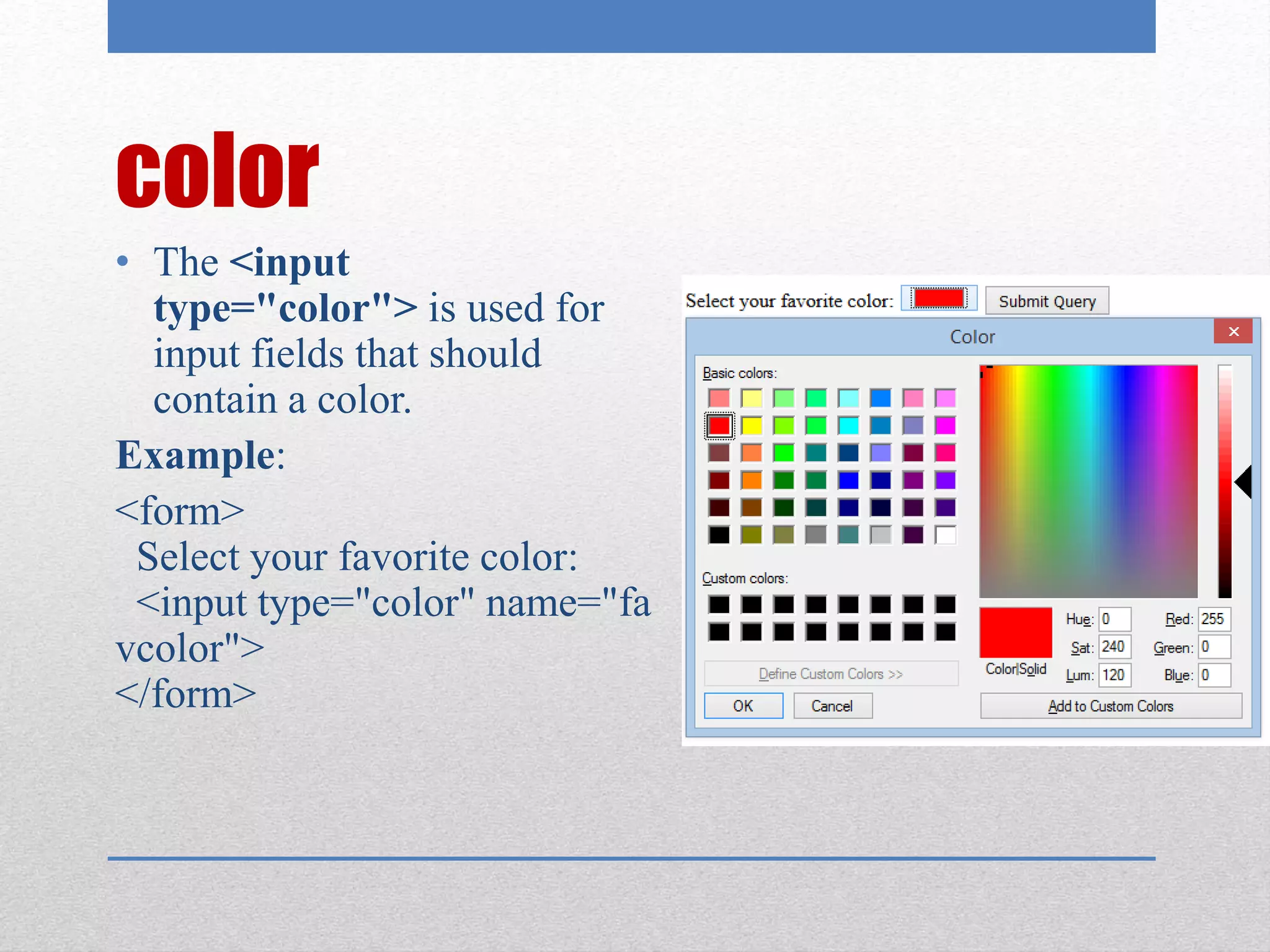 color
• The <input
type="color"> is used for
input fields that should
contain a color.
Example:
<form>
Select your favorite color:
<input type="color" name="fa
vcolor">
</form>
 