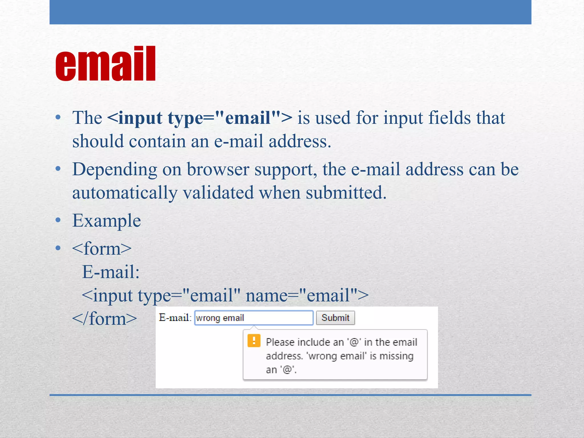 email
• The <input type="email"> is used for input fields that
should contain an e-mail address.
• Depending on browser support, the e-mail address can be
automatically validated when submitted.
• Example
• <form>
E-mail:
<input type="email" name="email">
</form>
 
