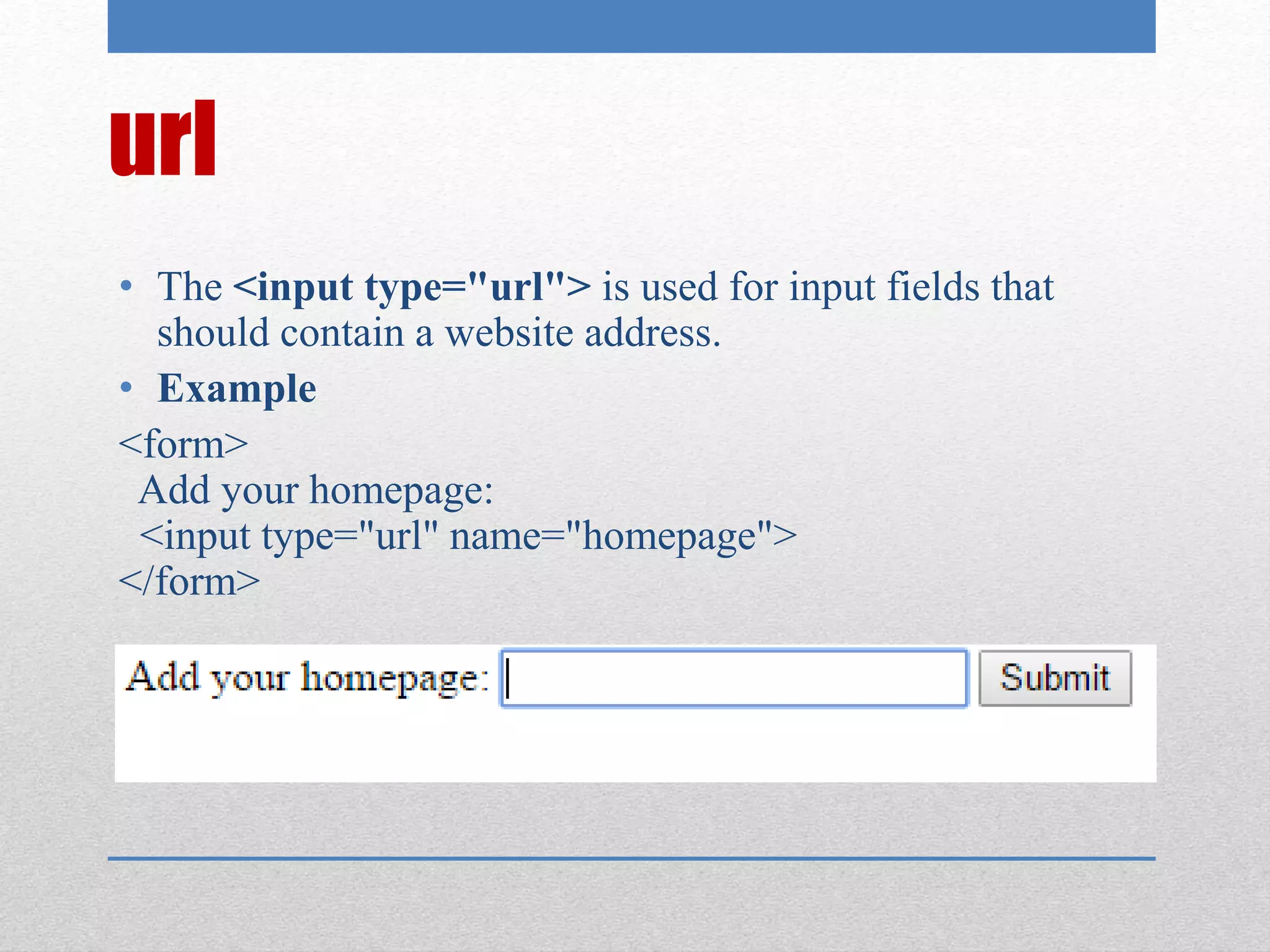url
• The <input type="url"> is used for input fields that
should contain a website address.
• Example
<form>
Add your homepage:
<input type="url" name="homepage">
</form>
 