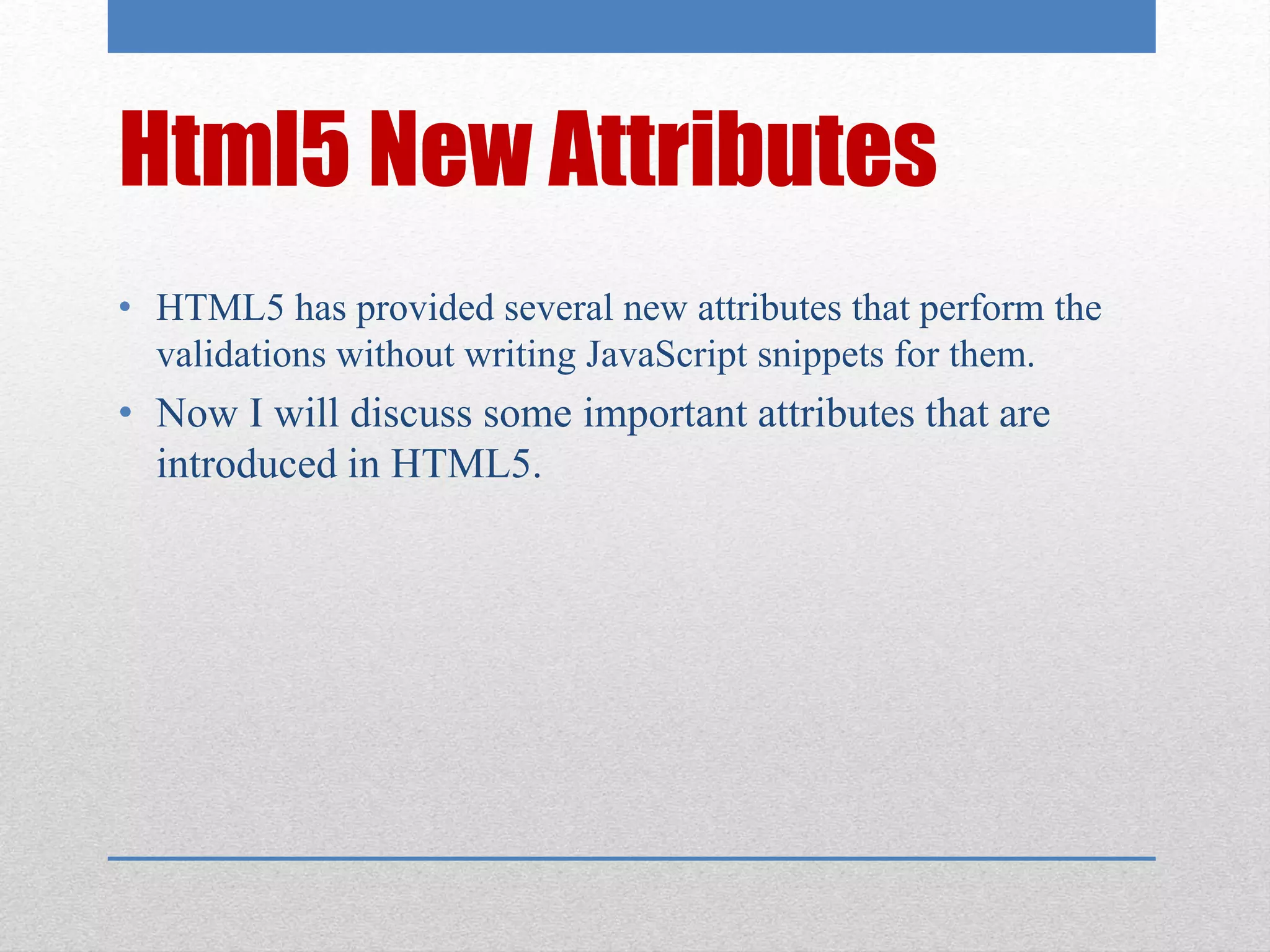 Html5 New Attributes
• HTML5 has provided several new attributes that perform the
validations without writing JavaScript snippets for them.
• Now I will discuss some important attributes that are
introduced in HTML5.
 